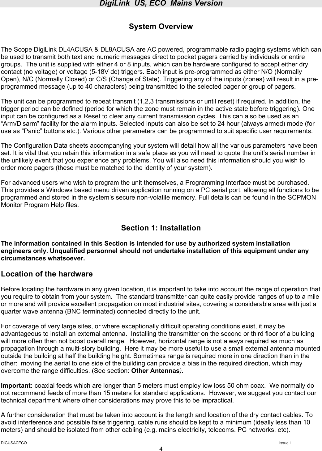 DigiLink  US, ECO  Mains Version  DIGUSACECO    Issue 1 4  System Overview   The Scope DigiLink DL4ACUSA &amp; DL8ACUSA are AC powered, programmable radio paging systems which can be used to transmit both text and numeric messages direct to pocket pagers carried by individuals or entire groups.  The unit is supplied with either 4 or 8 inputs, which can be hardware configured to accept either dry contact (no voltage) or voltage (5-18V dc) triggers. Each input is pre-programmed as either N/O (Normally Open), N/C (Normally Closed) or C/S (Change of State). Triggering any of the inputs (zones) will result in a pre-programmed message (up to 40 characters) being transmitted to the selected pager or group of pagers.   The unit can be programmed to repeat transmit (1,2,3 transmissions or until reset) if required. In addition, the trigger period can be defined (period for which the zone must remain in the active state before triggering). One input can be configured as a Reset to clear any current transmission cycles. This can also be used as an “Arm/Disarm” facility for the alarm inputs. Selected inputs can also be set to 24 hour (always armed) mode (for use as “Panic” buttons etc.). Various other parameters can be programmed to suit specific user requirements.   The Configuration Data sheets accompanying your system will detail how all the various parameters have been set. It is vital that you retain this information in a safe place as you will need to quote the unit’s serial number in the unlikely event that you experience any problems. You will also need this information should you wish to order more pagers (these must be matched to the identity of your system).   For advanced users who wish to program the unit themselves, a Programming Interface must be purchased. This provides a Windows based menu driven application running on a PC serial port, allowing all functions to be programmed and stored in the system’s secure non-volatile memory. Full details can be found in the SCPMON Monitor Program Help files.   Section 1: Installation  The information contained in this Section is intended for use by authorized system installation engineers only. Unqualified personnel should not undertake installation of this equipment under any circumstances whatsoever.  Location of the hardware  Before locating the hardware in any given location, it is important to take into account the range of operation that you require to obtain from your system.  The standard transmitter can quite easily provide ranges of up to a mile or more and will provide excellent propagation on most industrial sites, covering a considerable area with just a quarter wave antenna (BNC terminated) connected directly to the unit.    For coverage of very large sites, or where exceptionally difficult operating conditions exist, it may be advantageous to install an external antenna.  Installing the transmitter on the second or third floor of a building will more often than not boost overall range.  However, horizontal range is not always required as much as propagation through a multi-story building.  Here it may be more useful to use a small external antenna mounted outside the building at half the building height. Sometimes range is required more in one direction than in the other:  moving the aerial to one side of the building can provide a bias in the required direction, which may overcome the range difficulties. (See section: Other Antennas).  Important: coaxial feeds which are longer than 5 meters must employ low loss 50 ohm coax.  We normally do not recommend feeds of more than 15 meters for standard applications.  However, we suggest you contact our technical department where other considerations may prove this to be impractical.    A further consideration that must be taken into account is the length and location of the dry contact cables. To avoid interference and possible false triggering, cable runs should be kept to a minimum (ideally less than 10 meters) and should be isolated from other cabling (e.g. mains electricity, telecoms. PC networks, etc).  