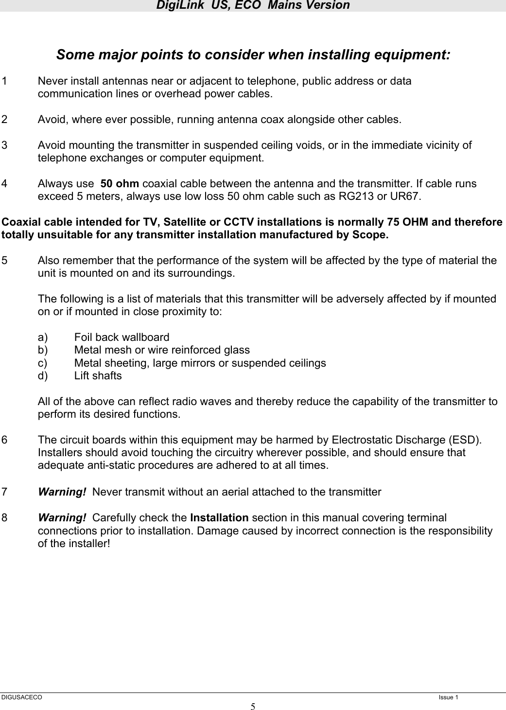 DigiLink  US, ECO  Mains Version  DIGUSACECO    Issue 1 5   Some major points to consider when installing equipment:  1  Never install antennas near or adjacent to telephone, public address or data   communication lines or overhead power cables.  2  Avoid, where ever possible, running antenna coax alongside other cables.  3  Avoid mounting the transmitter in suspended ceiling voids, or in the immediate vicinity of telephone exchanges or computer equipment.  4  Always use  50 ohm coaxial cable between the antenna and the transmitter. If cable runs exceed 5 meters, always use low loss 50 ohm cable such as RG213 or UR67.   Coaxial cable intended for TV, Satellite or CCTV installations is normally 75 OHM and therefore totally unsuitable for any transmitter installation manufactured by Scope.  5  Also remember that the performance of the system will be affected by the type of  material the unit is mounted on and its surroundings.    The following is a list of materials that this transmitter will be adversely affected by if mounted on or if mounted in close proximity to:     a)  Foil back wallboard   b)  Metal mesh or wire reinforced glass   c)  Metal sheeting, large mirrors or suspended ceilings  d) Lift shafts    All of the above can reflect radio waves and thereby reduce the capability of the transmitter to perform its desired functions.  6  The circuit boards within this equipment may be harmed by Electrostatic Discharge (ESD). Installers should avoid touching the circuitry wherever possible, and should ensure that adequate anti-static procedures are adhered to at all times.  7  Warning!  Never transmit without an aerial attached to the transmitter  8  Warning!  Carefully check the Installation section in this manual covering terminal connections prior to installation. Damage caused by incorrect connection is the responsibility of the installer!       