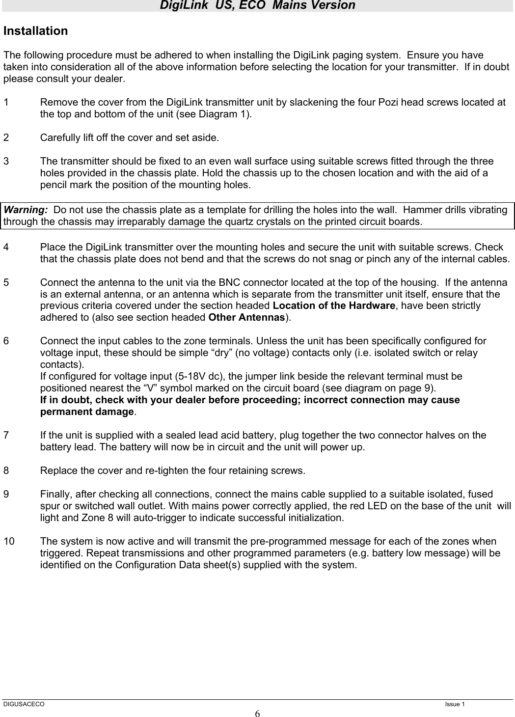 DigiLink  US, ECO  Mains Version  DIGUSACECO    Issue 1 6 Installation  The following procedure must be adhered to when installing the DigiLink paging system.  Ensure you have taken into consideration all of the above information before selecting the location for your transmitter.  If in doubt please consult your dealer.  1  Remove the cover from the DigiLink transmitter unit by slackening the four Pozi head screws located at the top and bottom of the unit (see Diagram 1).  2  Carefully lift off the cover and set aside.  3  The transmitter should be fixed to an even wall surface using suitable screws fitted through the three holes provided in the chassis plate. Hold the chassis up to the chosen location and with the aid of a pencil mark the position of the mounting holes.    Warning:  Do not use the chassis plate as a template for drilling the holes into the wall.  Hammer drills vibrating through the chassis may irreparably damage the quartz crystals on the printed circuit boards.    4  Place the DigiLink transmitter over the mounting holes and secure the unit with suitable screws. Check that the chassis plate does not bend and that the screws do not snag or pinch any of the internal cables.  5  Connect the antenna to the unit via the BNC connector located at the top of the housing.  If the antenna is an external antenna, or an antenna which is separate from the transmitter unit itself, ensure that the previous criteria covered under the section headed Location of the Hardware, have been strictly adhered to (also see section headed Other Antennas).  6  Connect the input cables to the zone terminals. Unless the unit has been specifically configured for voltage input, these should be simple “dry” (no voltage) contacts only (i.e. isolated switch or relay contacts).  If configured for voltage input (5-18V dc), the jumper link beside the relevant terminal must be positioned nearest the “V” symbol marked on the circuit board (see diagram on page 9). If in doubt, check with your dealer before proceeding; incorrect connection may cause permanent damage.  7  If the unit is supplied with a sealed lead acid battery, plug together the two connector halves on the battery lead. The battery will now be in circuit and the unit will power up.  8  Replace the cover and re-tighten the four retaining screws.  9  Finally, after checking all connections, connect the mains cable supplied to a suitable isolated, fused spur or switched wall outlet. With mains power correctly applied, the red LED on the base of the unit  will light and Zone 8 will auto-trigger to indicate successful initialization.  10   The system is now active and will transmit the pre-programmed message for each of the zones when triggered. Repeat transmissions and other programmed parameters (e.g. battery low message) will be identified on the Configuration Data sheet(s) supplied with the system.          