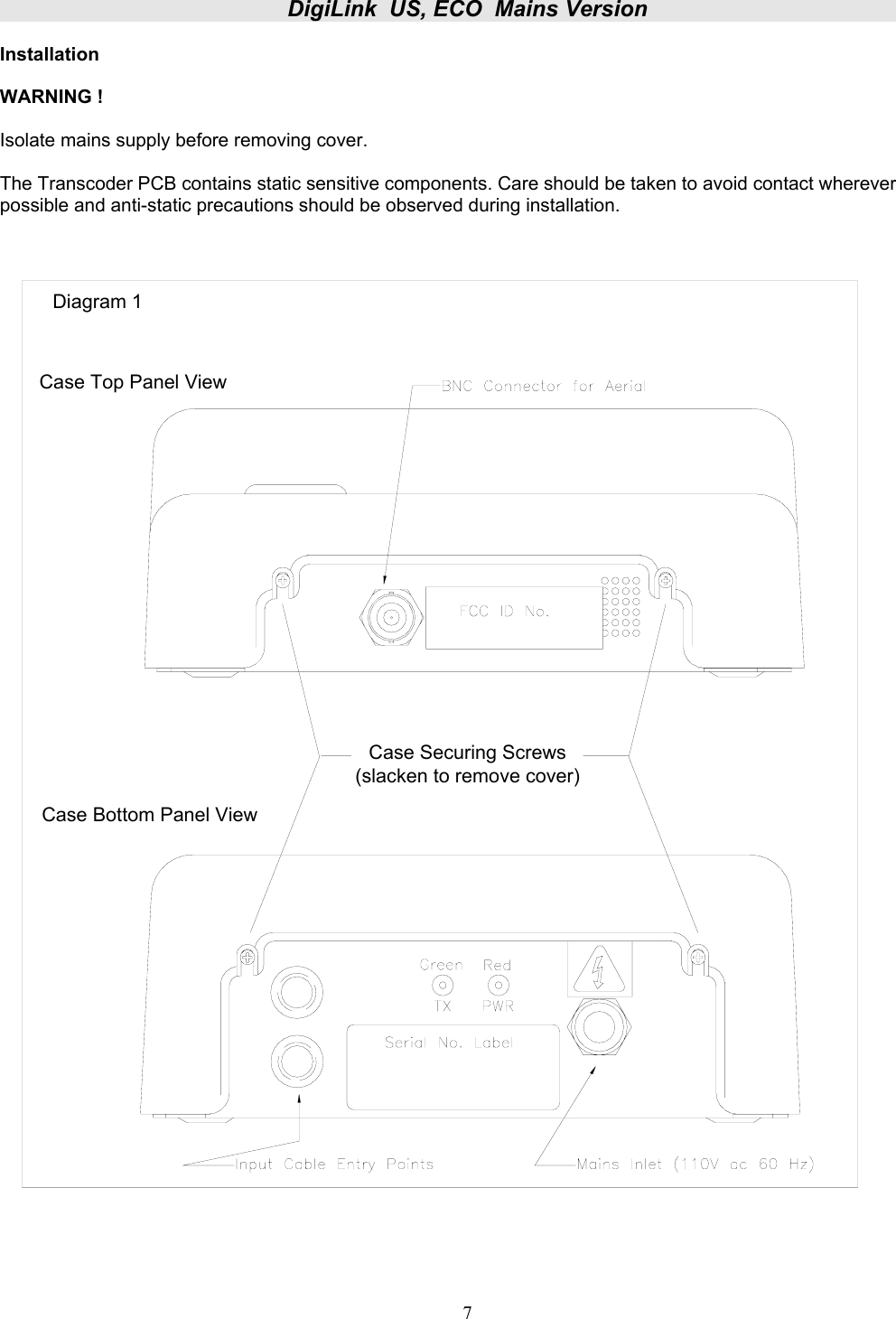 DigiLink  US, ECO  Mains Version  DIGUSACECO    Issue 1 7 Installation  WARNING !   Isolate mains supply before removing cover.  The Transcoder PCB contains static sensitive components. Care should be taken to avoid contact wherever possible and anti-static precautions should be observed during installation. Case Bottom Panel ViewCase Securing Screws(slacken to remove cover)Case Top Panel ViewDiagram 1