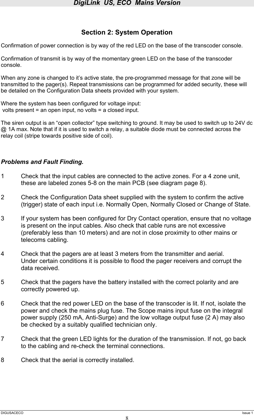 DigiLink  US, ECO  Mains Version  DIGUSACECO    Issue 1 8   Section 2: System Operation  Confirmation of power connection is by way of the red LED on the base of the transcoder console.  Confirmation of transmit is by way of the momentary green LED on the base of the transcoder console.  When any zone is changed to it’s active state, the pre-programmed message for that zone will be transmitted to the pager(s). Repeat transmissions can be programmed for added security, these will be detailed on the Configuration Data sheets provided with your system.  Where the system has been configured for voltage input:  volts present = an open input, no volts = a closed input.  The siren output is an “open collector” type switching to ground. It may be used to switch up to 24V dc @ 1A max. Note that if it is used to switch a relay, a suitable diode must be connected across the relay coil (stripe towards positive side of coil).    Problems and Fault Finding.  1  Check that the input cables are connected to the active zones. For a 4 zone unit, these are labeled zones 5-8 on the main PCB (see diagram page 8).  2  Check the Configuration Data sheet supplied with the system to confirm the active (trigger) state of each input i.e. Normally Open, Normally Closed or Change of State.  3  If your system has been configured for Dry Contact operation, ensure that no voltage is present on the input cables. Also check that cable runs are not excessive (preferably less than 10 meters) and are not in close proximity to other mains or telecoms cabling.  4  Check that the pagers are at least 3 meters from the transmitter and aerial.   Under certain conditions it is possible to flood the pager receivers and corrupt the  data received.  5     Check that the pagers have the battery installed with the correct polarity and are   correctly powered up.  6  Check that the red power LED on the base of the transcoder is lit. If not, isolate the power and check the mains plug fuse. The Scope mains input fuse on the integral power supply (250 mA, Anti-Surge) and the low voltage output fuse (2 A) may also be checked by a suitably qualified technician only.   7   Check that the green LED lights for the duration of the transmission. If not, go back   to the cabling and re-check the terminal connections.  8   Check that the aerial is correctly installed.     
