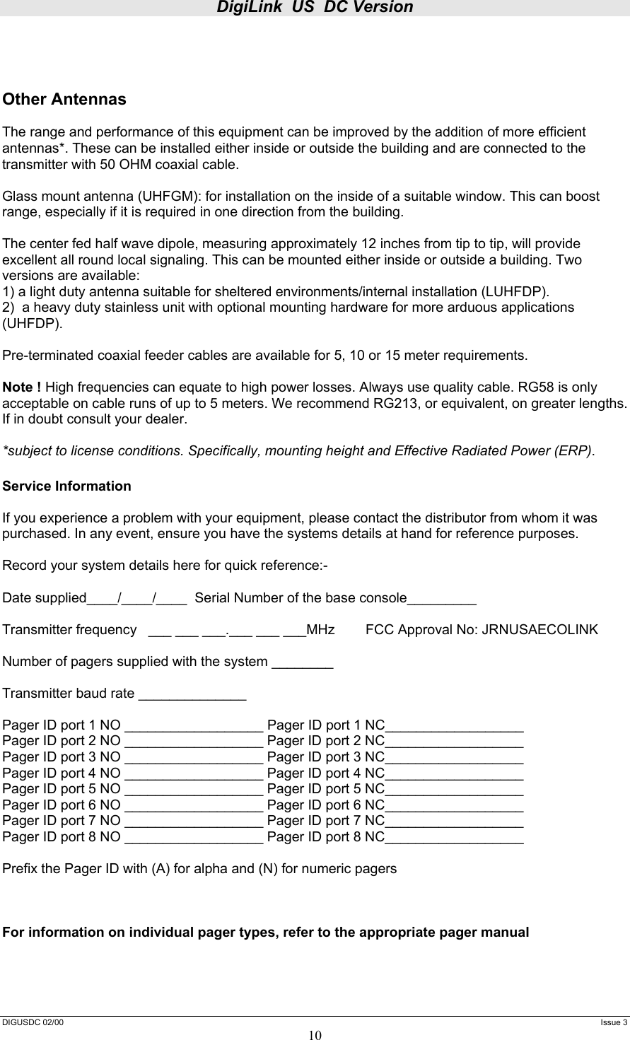 DigiLink  US  DC Version  DIGUSDC 02/00     Issue 3 10    Other Antennas  The range and performance of this equipment can be improved by the addition of more efficient antennas*. These can be installed either inside or outside the building and are connected to the transmitter with 50 OHM coaxial cable.   Glass mount antenna (UHFGM): for installation on the inside of a suitable window. This can boost range, especially if it is required in one direction from the building.  The center fed half wave dipole, measuring approximately 12 inches from tip to tip, will provide excellent all round local signaling. This can be mounted either inside or outside a building. Two versions are available:  1) a light duty antenna suitable for sheltered environments/internal installation (LUHFDP). 2)  a heavy duty stainless unit with optional mounting hardware for more arduous applications (UHFDP).  Pre-terminated coaxial feeder cables are available for 5, 10 or 15 meter requirements.   Note ! High frequencies can equate to high power losses. Always use quality cable. RG58 is only acceptable on cable runs of up to 5 meters. We recommend RG213, or equivalent, on greater lengths. If in doubt consult your dealer.  *subject to license conditions. Specifically, mounting height and Effective Radiated Power (ERP).  Service Information   If you experience a problem with your equipment, please contact the distributor from whom it was purchased. In any event, ensure you have the systems details at hand for reference purposes.   Record your system details here for quick reference:-  Date supplied____/____/____  Serial Number of the base console_________  Transmitter frequency   ___ ___ ___.___ ___ ___MHz        FCC Approval No: JRNUSAECOLINK  Number of pagers supplied with the system ________  Transmitter baud rate ______________  Pager ID port 1 NO __________________ Pager ID port 1 NC__________________ Pager ID port 2 NO __________________ Pager ID port 2 NC__________________ Pager ID port 3 NO __________________ Pager ID port 3 NC__________________ Pager ID port 4 NO __________________ Pager ID port 4 NC__________________ Pager ID port 5 NO __________________ Pager ID port 5 NC__________________ Pager ID port 6 NO __________________ Pager ID port 6 NC__________________ Pager ID port 7 NO __________________ Pager ID port 7 NC__________________ Pager ID port 8 NO __________________ Pager ID port 8 NC__________________  Prefix the Pager ID with (A) for alpha and (N) for numeric pagers    For information on individual pager types, refer to the appropriate pager manual 
