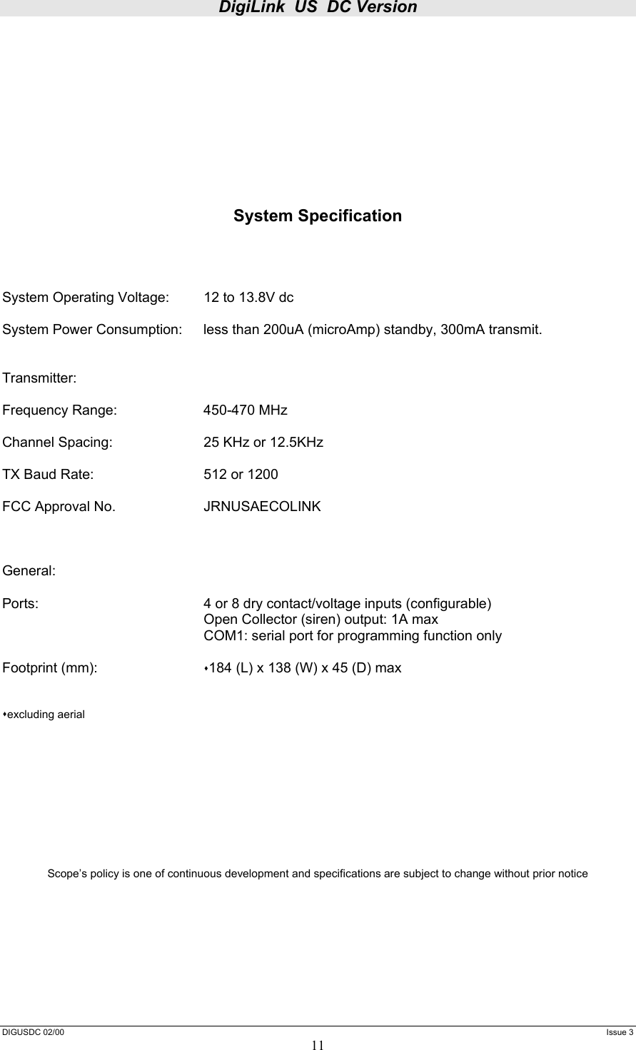 DigiLink  US  DC Version  DIGUSDC 02/00     Issue 3 11          System Specification     System Operating Voltage:  12 to 13.8V dc  System Power Consumption:  less than 200uA (microAmp) standby, 300mA transmit.   Transmitter:  Frequency Range:    450-470 MHz  Channel Spacing:    25 KHz or 12.5KHz   TX Baud Rate:      512 or 1200  FCC Approval No.    JRNUSAECOLINK    General:  Ports:        4 or 8 dry contact/voltage inputs (configurable)         Open Collector (siren) output: 1A max         COM1: serial port for programming function only      Footprint (mm):     184 (L) x 138 (W) x 45 (D) max   excluding aerial            Scope’s policy is one of continuous development and specifications are subject to change without prior notice      