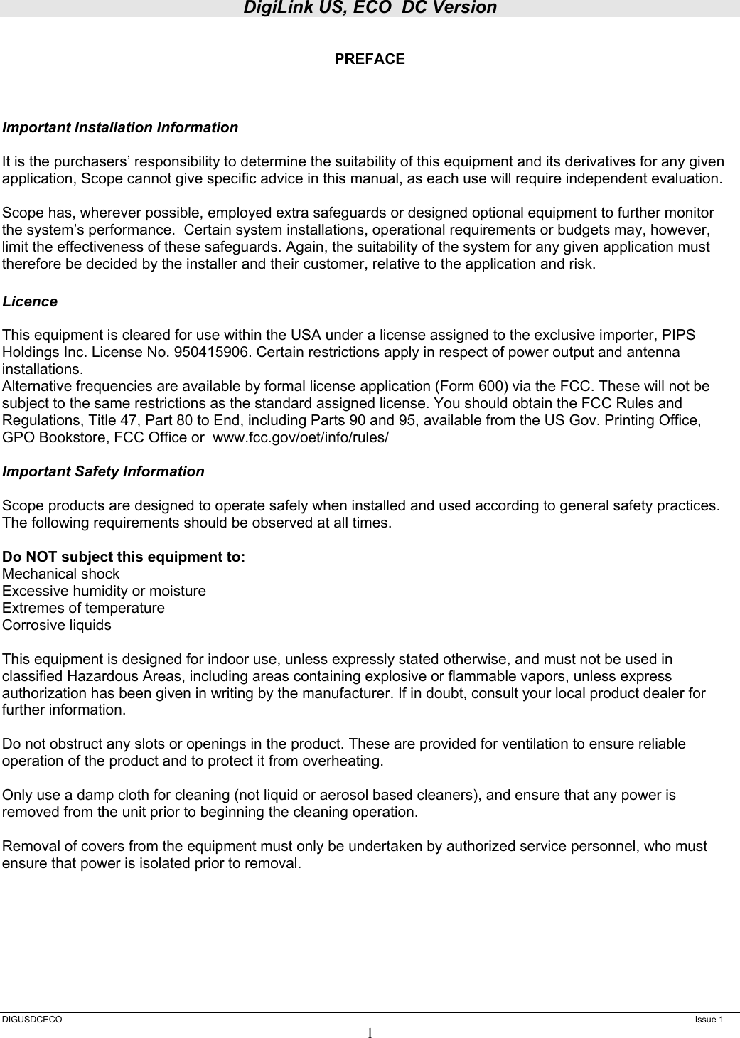 DigiLink US, ECO  DC Version  DIGUSDCECO      Issue 1 1  PREFACE    Important Installation Information  It is the purchasers’ responsibility to determine the suitability of this equipment and its derivatives for any given application, Scope cannot give specific advice in this manual, as each use will require independent evaluation.  Scope has, wherever possible, employed extra safeguards or designed optional equipment to further monitor the system’s performance.  Certain system installations, operational requirements or budgets may, however, limit the effectiveness of these safeguards. Again, the suitability of the system for any given application must therefore be decided by the installer and their customer, relative to the application and risk.  Licence  This equipment is cleared for use within the USA under a license assigned to the exclusive importer, PIPS Holdings Inc. License No. 950415906. Certain restrictions apply in respect of power output and antenna installations. Alternative frequencies are available by formal license application (Form 600) via the FCC. These will not be subject to the same restrictions as the standard assigned license. You should obtain the FCC Rules and Regulations, Title 47, Part 80 to End, including Parts 90 and 95, available from the US Gov. Printing Office, GPO Bookstore, FCC Office or  www.fcc.gov/oet/info/rules/  Important Safety Information  Scope products are designed to operate safely when installed and used according to general safety practices. The following requirements should be observed at all times.  Do NOT subject this equipment to: Mechanical shock Excessive humidity or moisture Extremes of temperature Corrosive liquids  This equipment is designed for indoor use, unless expressly stated otherwise, and must not be used in classified Hazardous Areas, including areas containing explosive or flammable vapors, unless express authorization has been given in writing by the manufacturer. If in doubt, consult your local product dealer for further information.  Do not obstruct any slots or openings in the product. These are provided for ventilation to ensure reliable operation of the product and to protect it from overheating.  Only use a damp cloth for cleaning (not liquid or aerosol based cleaners), and ensure that any power is removed from the unit prior to beginning the cleaning operation.  Removal of covers from the equipment must only be undertaken by authorized service personnel, who must ensure that power is isolated prior to removal. 