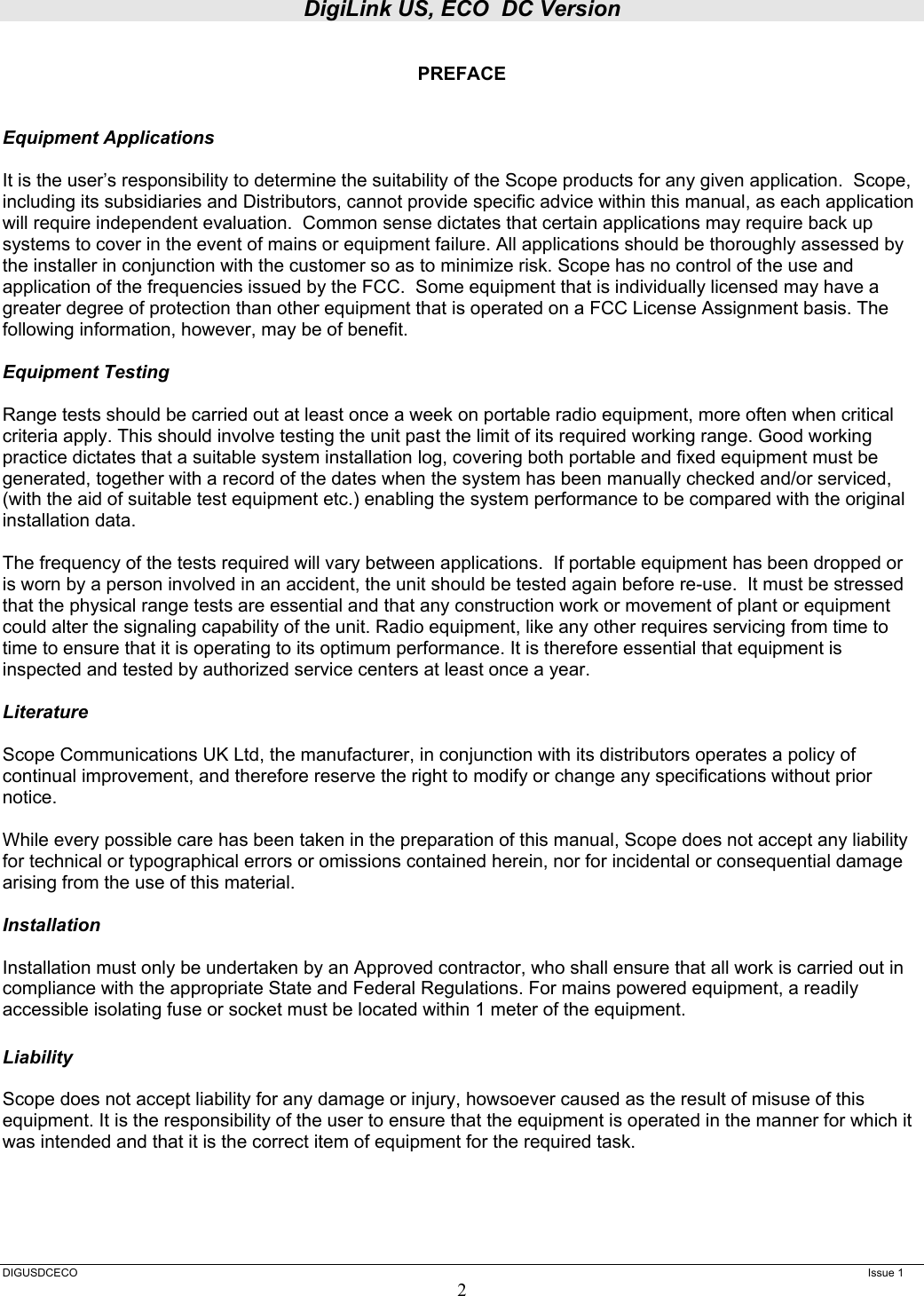 DigiLink US, ECO  DC Version  DIGUSDCECO      Issue 1 2  PREFACE   Equipment Applications  It is the user’s responsibility to determine the suitability of the Scope products for any given application.  Scope, including its subsidiaries and Distributors, cannot provide specific advice within this manual, as each application will require independent evaluation.  Common sense dictates that certain applications may require back up systems to cover in the event of mains or equipment failure. All applications should be thoroughly assessed by the installer in conjunction with the customer so as to minimize risk. Scope has no control of the use and application of the frequencies issued by the FCC.  Some equipment that is individually licensed may have a greater degree of protection than other equipment that is operated on a FCC License Assignment basis. The following information, however, may be of benefit.    Equipment Testing  Range tests should be carried out at least once a week on portable radio equipment, more often when critical criteria apply. This should involve testing the unit past the limit of its required working range. Good working practice dictates that a suitable system installation log, covering both portable and fixed equipment must be generated, together with a record of the dates when the system has been manually checked and/or serviced, (with the aid of suitable test equipment etc.) enabling the system performance to be compared with the original installation data.  The frequency of the tests required will vary between applications.  If portable equipment has been dropped or is worn by a person involved in an accident, the unit should be tested again before re-use.  It must be stressed that the physical range tests are essential and that any construction work or movement of plant or equipment could alter the signaling capability of the unit. Radio equipment, like any other requires servicing from time to time to ensure that it is operating to its optimum performance. It is therefore essential that equipment is inspected and tested by authorized service centers at least once a year.   Literature  Scope Communications UK Ltd, the manufacturer, in conjunction with its distributors operates a policy of continual improvement, and therefore reserve the right to modify or change any specifications without prior notice.  While every possible care has been taken in the preparation of this manual, Scope does not accept any liability for technical or typographical errors or omissions contained herein, nor for incidental or consequential damage arising from the use of this material.  Installation  Installation must only be undertaken by an Approved contractor, who shall ensure that all work is carried out in compliance with the appropriate State and Federal Regulations. For mains powered equipment, a readily accessible isolating fuse or socket must be located within 1 meter of the equipment.  Liability  Scope does not accept liability for any damage or injury, howsoever caused as the result of misuse of this equipment. It is the responsibility of the user to ensure that the equipment is operated in the manner for which it was intended and that it is the correct item of equipment for the required task. 