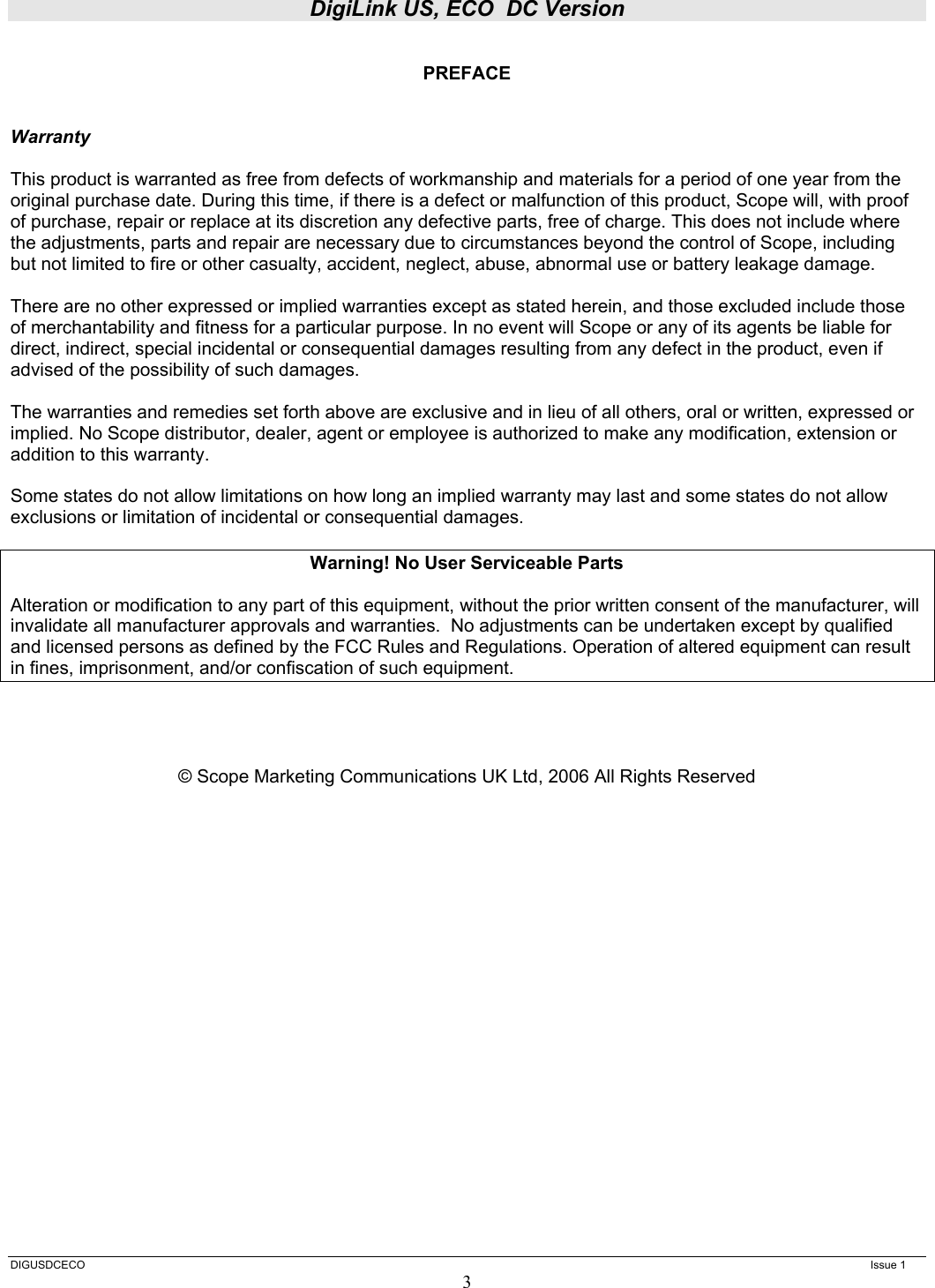 DigiLink US, ECO  DC Version  DIGUSDCECO      Issue 1 3  PREFACE   Warranty  This product is warranted as free from defects of workmanship and materials for a period of one year from the original purchase date. During this time, if there is a defect or malfunction of this product, Scope will, with proof of purchase, repair or replace at its discretion any defective parts, free of charge. This does not include where the adjustments, parts and repair are necessary due to circumstances beyond the control of Scope, including but not limited to fire or other casualty, accident, neglect, abuse, abnormal use or battery leakage damage.  There are no other expressed or implied warranties except as stated herein, and those excluded include those of merchantability and fitness for a particular purpose. In no event will Scope or any of its agents be liable for direct, indirect, special incidental or consequential damages resulting from any defect in the product, even if advised of the possibility of such damages.  The warranties and remedies set forth above are exclusive and in lieu of all others, oral or written, expressed or implied. No Scope distributor, dealer, agent or employee is authorized to make any modification, extension or addition to this warranty.  Some states do not allow limitations on how long an implied warranty may last and some states do not allow exclusions or limitation of incidental or consequential damages.  Warning! No User Serviceable Parts  Alteration or modification to any part of this equipment, without the prior written consent of the manufacturer, will invalidate all manufacturer approvals and warranties.  No adjustments can be undertaken except by qualified and licensed persons as defined by the FCC Rules and Regulations. Operation of altered equipment can result in fines, imprisonment, and/or confiscation of such equipment.     © Scope Marketing Communications UK Ltd, 2006 All Rights Reserved                   