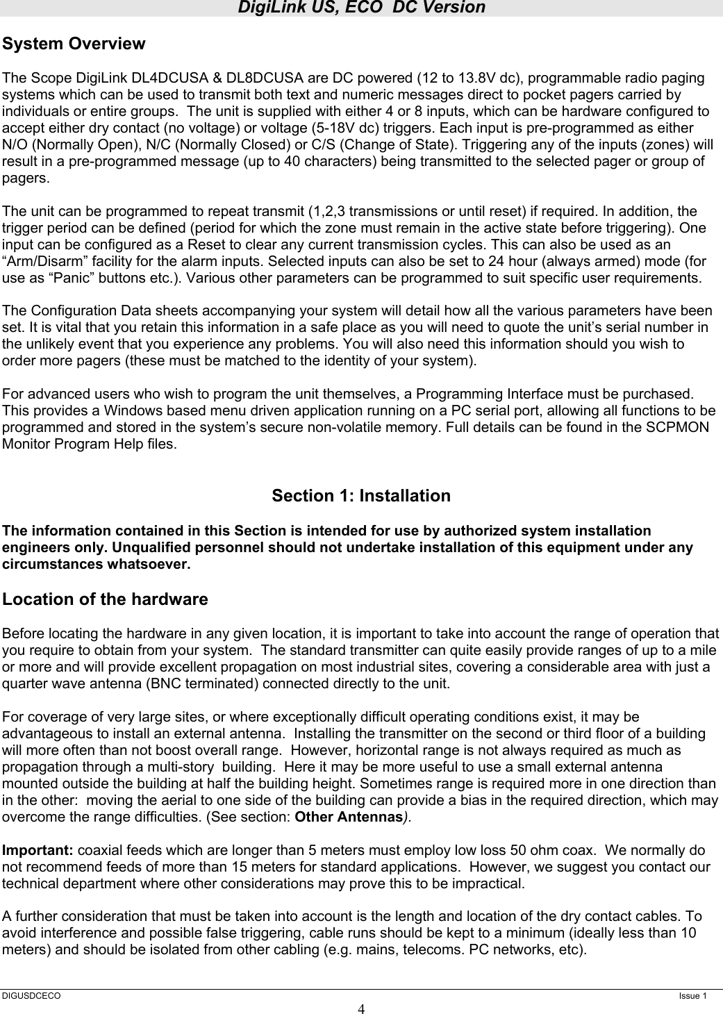 DigiLink US, ECO  DC Version  DIGUSDCECO      Issue 1 4 System Overview  The Scope DigiLink DL4DCUSA &amp; DL8DCUSA are DC powered (12 to 13.8V dc), programmable radio paging systems which can be used to transmit both text and numeric messages direct to pocket pagers carried by individuals or entire groups.  The unit is supplied with either 4 or 8 inputs, which can be hardware configured to accept either dry contact (no voltage) or voltage (5-18V dc) triggers. Each input is pre-programmed as either N/O (Normally Open), N/C (Normally Closed) or C/S (Change of State). Triggering any of the inputs (zones) will result in a pre-programmed message (up to 40 characters) being transmitted to the selected pager or group of pagers.   The unit can be programmed to repeat transmit (1,2,3 transmissions or until reset) if required. In addition, the trigger period can be defined (period for which the zone must remain in the active state before triggering). One input can be configured as a Reset to clear any current transmission cycles. This can also be used as an “Arm/Disarm” facility for the alarm inputs. Selected inputs can also be set to 24 hour (always armed) mode (for use as “Panic” buttons etc.). Various other parameters can be programmed to suit specific user requirements.   The Configuration Data sheets accompanying your system will detail how all the various parameters have been set. It is vital that you retain this information in a safe place as you will need to quote the unit’s serial number in the unlikely event that you experience any problems. You will also need this information should you wish to order more pagers (these must be matched to the identity of your system).   For advanced users who wish to program the unit themselves, a Programming Interface must be purchased. This provides a Windows based menu driven application running on a PC serial port, allowing all functions to be programmed and stored in the system’s secure non-volatile memory. Full details can be found in the SCPMON Monitor Program Help files.   Section 1: Installation  The information contained in this Section is intended for use by authorized system installation engineers only. Unqualified personnel should not undertake installation of this equipment under any circumstances whatsoever.  Location of the hardware  Before locating the hardware in any given location, it is important to take into account the range of operation that you require to obtain from your system.  The standard transmitter can quite easily provide ranges of up to a mile or more and will provide excellent propagation on most industrial sites, covering a considerable area with just a quarter wave antenna (BNC terminated) connected directly to the unit.    For coverage of very large sites, or where exceptionally difficult operating conditions exist, it may be advantageous to install an external antenna.  Installing the transmitter on the second or third floor of a building will more often than not boost overall range.  However, horizontal range is not always required as much as propagation through a multi-story  building.  Here it may be more useful to use a small external antenna mounted outside the building at half the building height. Sometimes range is required more in one direction than in the other:  moving the aerial to one side of the building can provide a bias in the required direction, which may overcome the range difficulties. (See section: Other Antennas).  Important: coaxial feeds which are longer than 5 meters must employ low loss 50 ohm coax.  We normally do not recommend feeds of more than 15 meters for standard applications.  However, we suggest you contact our technical department where other considerations may prove this to be impractical.    A further consideration that must be taken into account is the length and location of the dry contact cables. To avoid interference and possible false triggering, cable runs should be kept to a minimum (ideally less than 10 meters) and should be isolated from other cabling (e.g. mains, telecoms. PC networks, etc).  