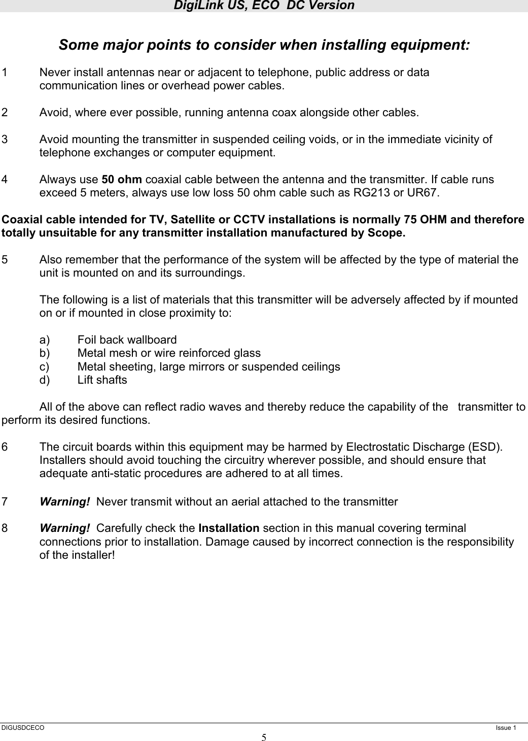 DigiLink US, ECO  DC Version  DIGUSDCECO      Issue 1 5  Some major points to consider when installing equipment:  1  Never install antennas near or adjacent to telephone, public address or data   communication lines or overhead power cables.  2  Avoid, where ever possible, running antenna coax alongside other cables.  3  Avoid mounting the transmitter in suspended ceiling voids, or in the immediate vicinity of telephone exchanges or computer equipment.  4 Always use 50 ohm coaxial cable between the antenna and the transmitter. If cable runs exceed 5 meters, always use low loss 50 ohm cable such as RG213 or UR67.   Coaxial cable intended for TV, Satellite or CCTV installations is normally 75 OHM and therefore totally unsuitable for any transmitter installation manufactured by Scope.  5  Also remember that the performance of the system will be affected by the type of  material the unit is mounted on and its surroundings.    The following is a list of materials that this transmitter will be adversely affected by if mounted on or if mounted in close proximity to:     a)  Foil back wallboard   b)  Metal mesh or wire reinforced glass   c)  Metal sheeting, large mirrors or suspended ceilings  d) Lift shafts    All of the above can reflect radio waves and thereby reduce the capability of the   transmitter to perform its desired functions.  6  The circuit boards within this equipment may be harmed by Electrostatic Discharge (ESD). Installers should avoid touching the circuitry wherever possible, and should ensure that adequate anti-static procedures are adhered to at all times.  7  Warning!  Never transmit without an aerial attached to the transmitter  8  Warning!  Carefully check the Installation section in this manual covering terminal connections prior to installation. Damage caused by incorrect connection is the responsibility of the installer!       