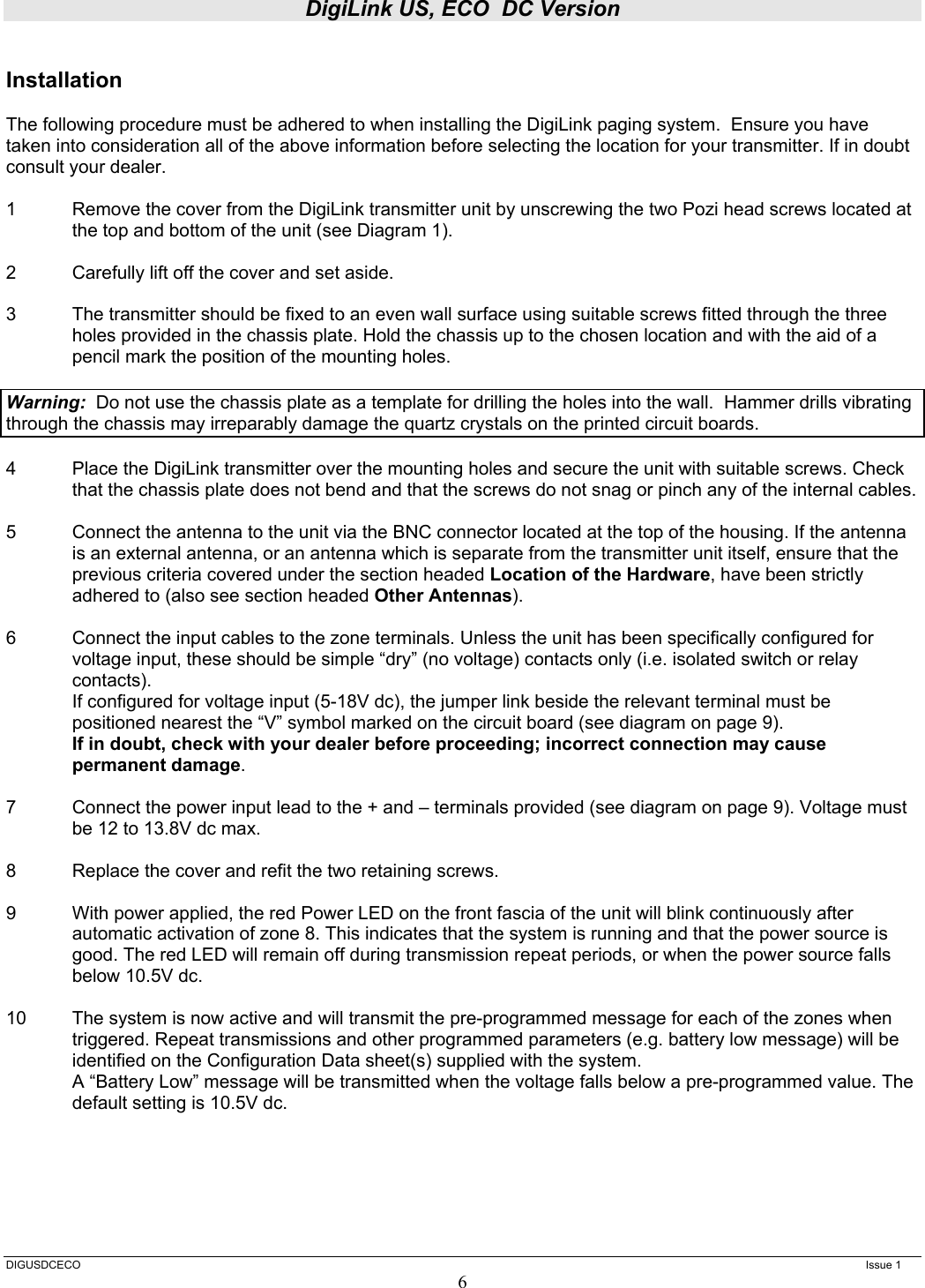 DigiLink US, ECO  DC Version  DIGUSDCECO      Issue 1 6  Installation  The following procedure must be adhered to when installing the DigiLink paging system.  Ensure you have taken into consideration all of the above information before selecting the location for your transmitter. If in doubt consult your dealer.  1  Remove the cover from the DigiLink transmitter unit by unscrewing the two Pozi head screws located at the top and bottom of the unit (see Diagram 1).  2  Carefully lift off the cover and set aside.  3  The transmitter should be fixed to an even wall surface using suitable screws fitted through the three holes provided in the chassis plate. Hold the chassis up to the chosen location and with the aid of a pencil mark the position of the mounting holes.    Warning:  Do not use the chassis plate as a template for drilling the holes into the wall.  Hammer drills vibrating through the chassis may irreparably damage the quartz crystals on the printed circuit boards.    4  Place the DigiLink transmitter over the mounting holes and secure the unit with suitable screws. Check that the chassis plate does not bend and that the screws do not snag or pinch any of the internal cables.  5  Connect the antenna to the unit via the BNC connector located at the top of the housing. If the antenna is an external antenna, or an antenna which is separate from the transmitter unit itself, ensure that the previous criteria covered under the section headed Location of the Hardware, have been strictly adhered to (also see section headed Other Antennas).  6  Connect the input cables to the zone terminals. Unless the unit has been specifically configured for voltage input, these should be simple “dry” (no voltage) contacts only (i.e. isolated switch or relay contacts).  If configured for voltage input (5-18V dc), the jumper link beside the relevant terminal must be positioned nearest the “V” symbol marked on the circuit board (see diagram on page 9). If in doubt, check with your dealer before proceeding; incorrect connection may cause permanent damage.  7  Connect the power input lead to the + and – terminals provided (see diagram on page 9). Voltage must be 12 to 13.8V dc max.  8  Replace the cover and refit the two retaining screws.  9  With power applied, the red Power LED on the front fascia of the unit will blink continuously after automatic activation of zone 8. This indicates that the system is running and that the power source is good. The red LED will remain off during transmission repeat periods, or when the power source falls below 10.5V dc.  10  The system is now active and will transmit the pre-programmed message for each of the zones when triggered. Repeat transmissions and other programmed parameters (e.g. battery low message) will be identified on the Configuration Data sheet(s) supplied with the system. A “Battery Low” message will be transmitted when the voltage falls below a pre-programmed value. The default setting is 10.5V dc.       
