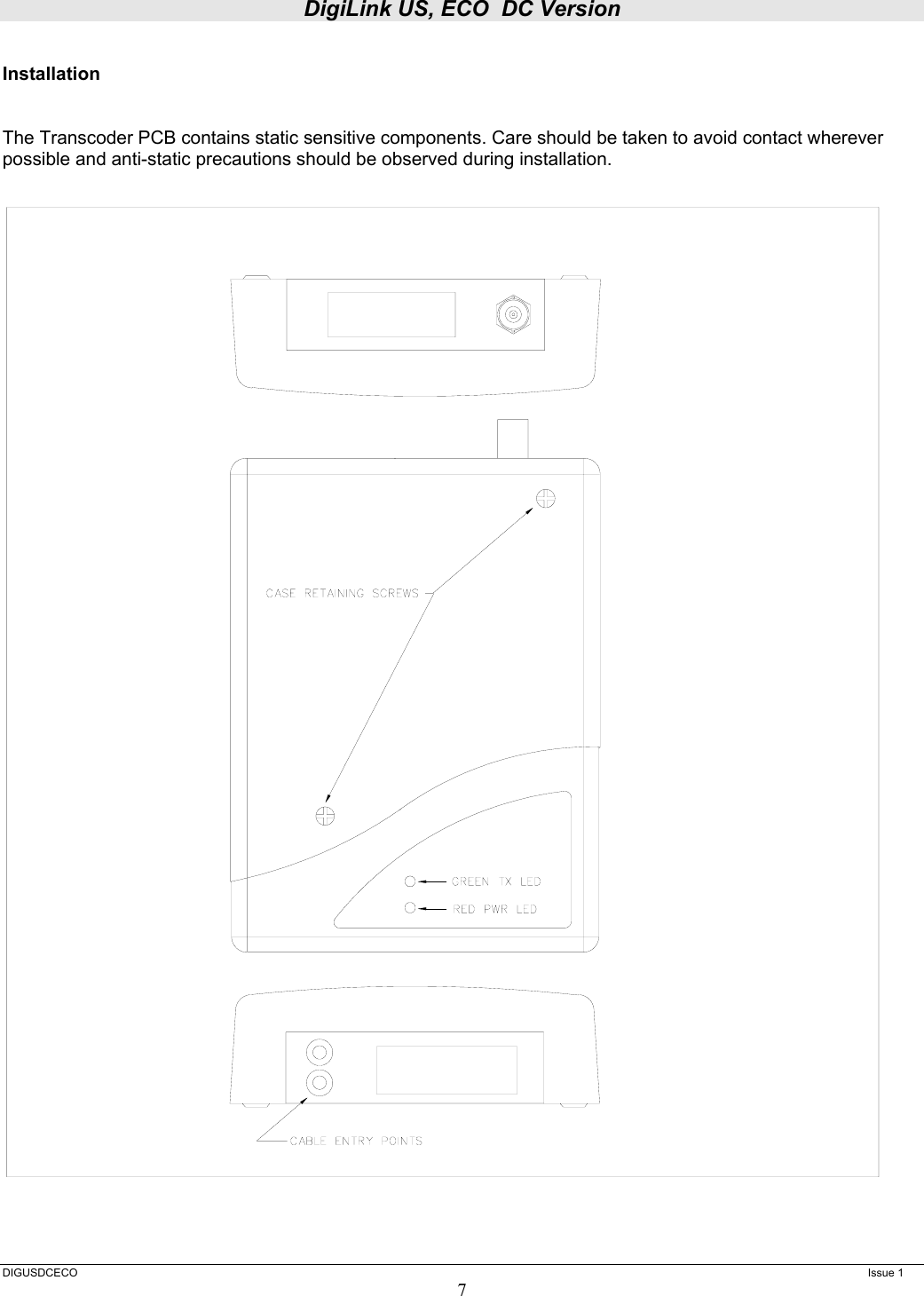 DigiLink US, ECO  DC Version  DIGUSDCECO      Issue 1 7  Installation   The Transcoder PCB contains static sensitive components. Care should be taken to avoid contact wherever possible and anti-static precautions should be observed during installation.  