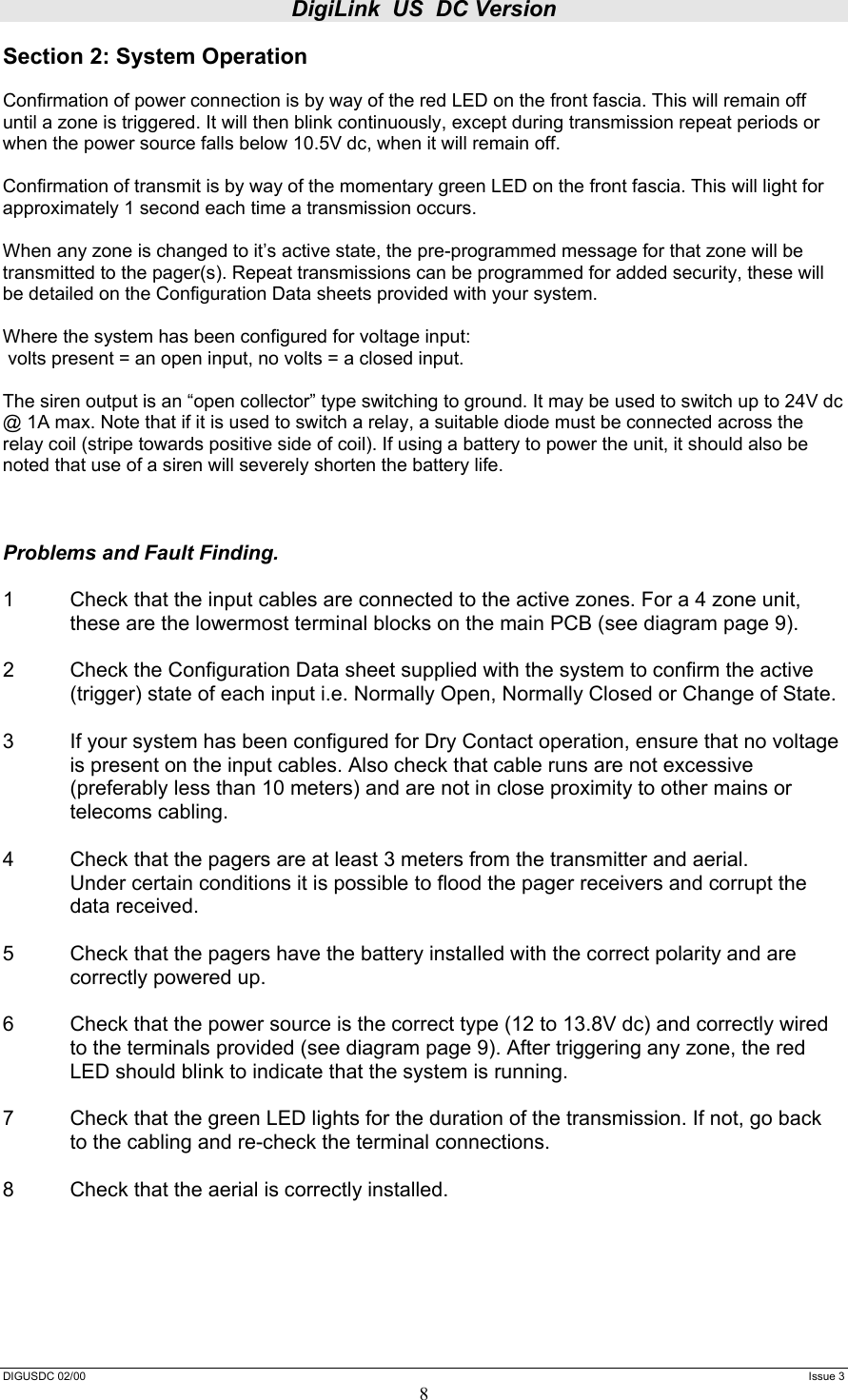 DigiLink  US  DC Version  DIGUSDC 02/00     Issue 3 8 Section 2: System Operation  Confirmation of power connection is by way of the red LED on the front fascia. This will remain off until a zone is triggered. It will then blink continuously, except during transmission repeat periods or when the power source falls below 10.5V dc, when it will remain off.  Confirmation of transmit is by way of the momentary green LED on the front fascia. This will light for approximately 1 second each time a transmission occurs.  When any zone is changed to it’s active state, the pre-programmed message for that zone will be transmitted to the pager(s). Repeat transmissions can be programmed for added security, these will be detailed on the Configuration Data sheets provided with your system.  Where the system has been configured for voltage input:  volts present = an open input, no volts = a closed input.  The siren output is an “open collector” type switching to ground. It may be used to switch up to 24V dc @ 1A max. Note that if it is used to switch a relay, a suitable diode must be connected across the relay coil (stripe towards positive side of coil). If using a battery to power the unit, it should also be noted that use of a siren will severely shorten the battery life.    Problems and Fault Finding.  1  Check that the input cables are connected to the active zones. For a 4 zone unit, these are the lowermost terminal blocks on the main PCB (see diagram page 9).  2  Check the Configuration Data sheet supplied with the system to confirm the active (trigger) state of each input i.e. Normally Open, Normally Closed or Change of State.  3  If your system has been configured for Dry Contact operation, ensure that no voltage is present on the input cables. Also check that cable runs are not excessive (preferably less than 10 meters) and are not in close proximity to other mains or telecoms cabling.  4  Check that the pagers are at least 3 meters from the transmitter and aerial.   Under certain conditions it is possible to flood the pager receivers and corrupt the  data received.  5     Check that the pagers have the battery installed with the correct polarity and are   correctly powered up.  6  Check that the power source is the correct type (12 to 13.8V dc) and correctly wired to the terminals provided (see diagram page 9). After triggering any zone, the red LED should blink to indicate that the system is running.  7   Check that the green LED lights for the duration of the transmission. If not, go back   to the cabling and re-check the terminal connections.  8   Check that the aerial is correctly installed.     