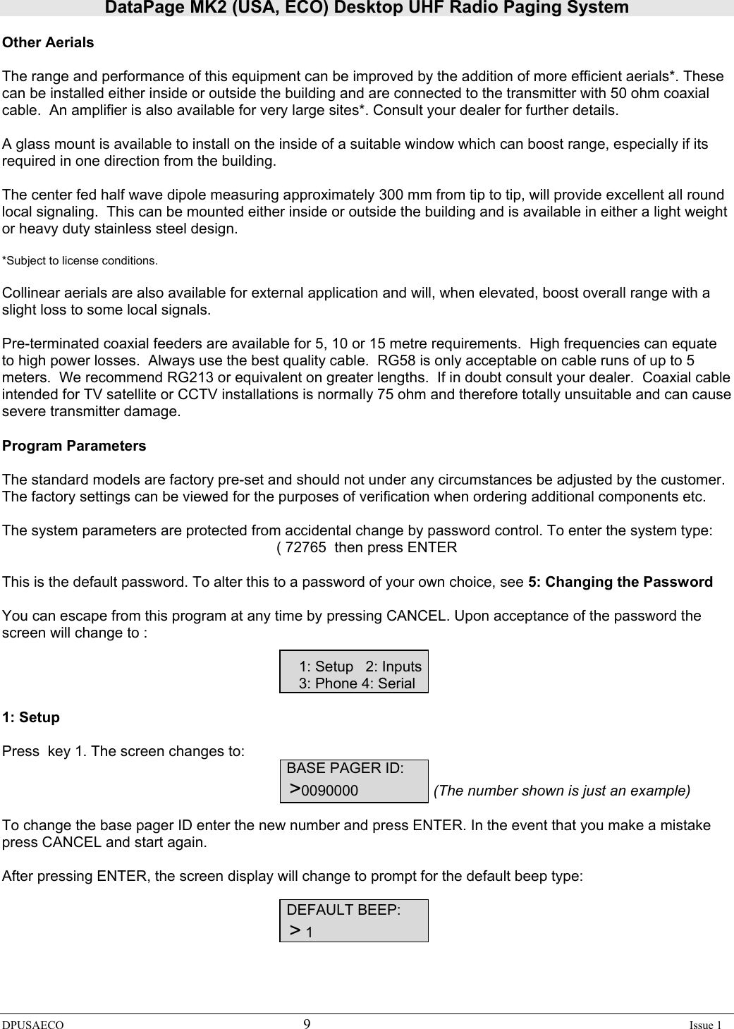 DataPage MK2 (USA, ECO) Desktop UHF Radio Paging System DPUSAECO 9    Issue 1  Other Aerials  The range and performance of this equipment can be improved by the addition of more efficient aerials*. These can be installed either inside or outside the building and are connected to the transmitter with 50 ohm coaxial cable.  An amplifier is also available for very large sites*. Consult your dealer for further details.  A glass mount is available to install on the inside of a suitable window which can boost range, especially if its required in one direction from the building.    The center fed half wave dipole measuring approximately 300 mm from tip to tip, will provide excellent all round local signaling.  This can be mounted either inside or outside the building and is available in either a light weight or heavy duty stainless steel design.  *Subject to license conditions.  Collinear aerials are also available for external application and will, when elevated, boost overall range with a slight loss to some local signals.  Pre-terminated coaxial feeders are available for 5, 10 or 15 metre requirements.  High frequencies can equate to high power losses.  Always use the best quality cable.  RG58 is only acceptable on cable runs of up to 5 meters.  We recommend RG213 or equivalent on greater lengths.  If in doubt consult your dealer.  Coaxial cable intended for TV satellite or CCTV installations is normally 75 ohm and therefore totally unsuitable and can cause severe transmitter damage.  Program Parameters  The standard models are factory pre-set and should not under any circumstances be adjusted by the customer. The factory settings can be viewed for the purposes of verification when ordering additional components etc.   The system parameters are protected from accidental change by password control. To enter the system type: ( 72765  then press ENTER  This is the default password. To alter this to a password of your own choice, see 5: Changing the Password  You can escape from this program at any time by pressing CANCEL. Upon acceptance of the password the screen will change to :          1: Setup   2: Inputs         3: Phone 4: Serial  1: Setup  Press  key 1. The screen changes to:      BASE PAGER ID:          &gt;0090000                  (The number shown is just an example)  To change the base pager ID enter the new number and press ENTER. In the event that you make a mistake press CANCEL and start again.  After pressing ENTER, the screen display will change to prompt for the default beep type:                             DEFAULT BEEP:          &gt; 1 