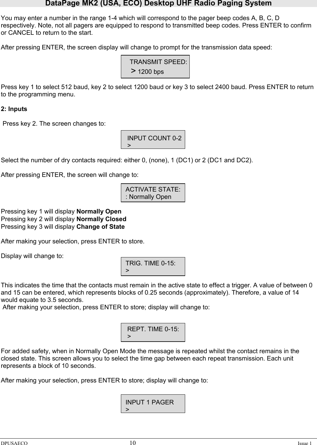 DataPage MK2 (USA, ECO) Desktop UHF Radio Paging System DPUSAECO 10    Issue 1  You may enter a number in the range 1-4 which will correspond to the pager beep codes A, B, C, D respectively. Note, not all pagers are equipped to respond to transmitted beep codes. Press ENTER to confirm or CANCEL to return to the start.  After pressing ENTER, the screen display will change to prompt for the transmission data speed:  TRANSMIT SPEED:                    &gt; 1200 bps  Press key 1 to select 512 baud, key 2 to select 1200 baud or key 3 to select 2400 baud. Press ENTER to return to the programming menu.  2: Inputs    Press key 2. The screen changes to:              INPUT COUNT 0-2        &gt;  Select the number of dry contacts required: either 0, (none), 1 (DC1) or 2 (DC1 and DC2).  After pressing ENTER, the screen will change to:                  ACTIVATE STATE:                 : Normally Open  Pressing key 1 will display Normally Open Pressing key 2 will display Normally Closed  Pressing key 3 will display Change of State  After making your selection, press ENTER to store.  Display will change to:                       TRIG. TIME 0-15:                 &gt;  This indicates the time that the contacts must remain in the active state to effect a trigger. A value of between 0 and 15 can be entered, which represents blocks of 0.25 seconds (approximately). Therefore, a value of 14 would equate to 3.5 seconds.  After making your selection, press ENTER to store; display will change to:                    REPT. TIME 0-15:                  &gt;    For added safety, when in Normally Open Mode the message is repeated whilst the contact remains in the closed state. This screen allows you to select the time gap between each repeat transmission. Each unit represents a block of 10 seconds.  After making your selection, press ENTER to store; display will change to:                      INPUT 1 PAGER                 &gt;   