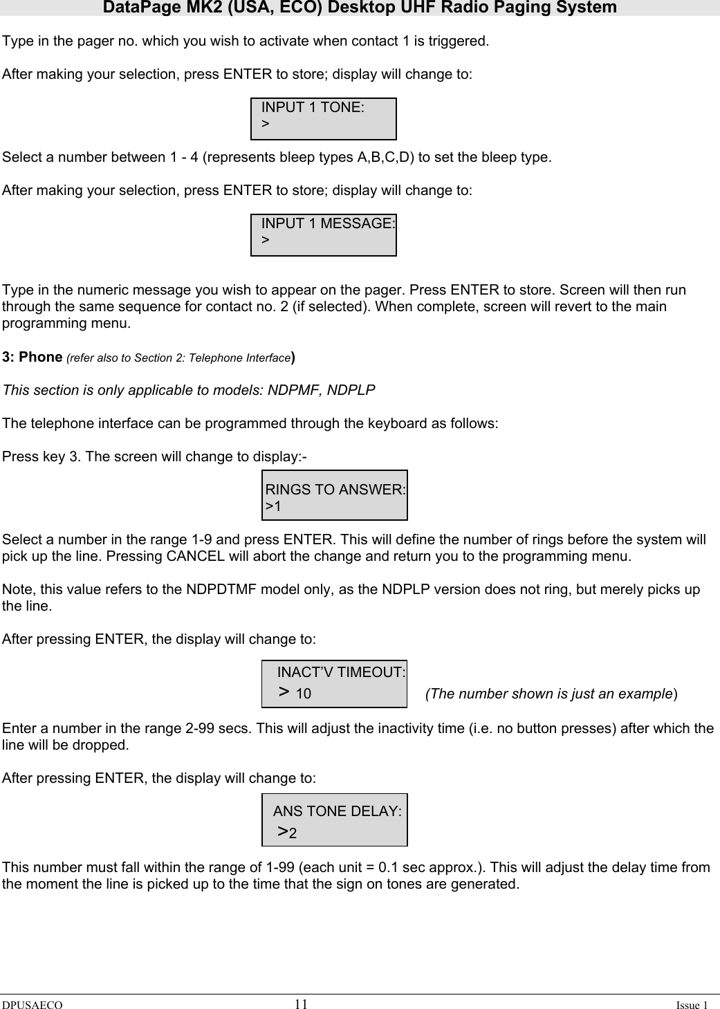DataPage MK2 (USA, ECO) Desktop UHF Radio Paging System DPUSAECO 11    Issue 1  Type in the pager no. which you wish to activate when contact 1 is triggered.  After making your selection, press ENTER to store; display will change to:       INPUT 1 TONE:      &gt;  Select a number between 1 - 4 (represents bleep types A,B,C,D) to set the bleep type.  After making your selection, press ENTER to store; display will change to:            INPUT 1 MESSAGE:      &gt;   Type in the numeric message you wish to appear on the pager. Press ENTER to store. Screen will then run through the same sequence for contact no. 2 (if selected). When complete, screen will revert to the main programming menu.  3: Phone (refer also to Section 2: Telephone Interface)  This section is only applicable to models: NDPMF, NDPLP  The telephone interface can be programmed through the keyboard as follows:  Press key 3. The screen will change to display:-         RINGS TO ANSWER:        &gt;1  Select a number in the range 1-9 and press ENTER. This will define the number of rings before the system will pick up the line. Pressing CANCEL will abort the change and return you to the programming menu.  Note, this value refers to the NDPDTMF model only, as the NDPLP version does not ring, but merely picks up the line.  After pressing ENTER, the display will change to:            INACT’V TIMEOUT:         &gt; 10     (The number shown is just an example)  Enter a number in the range 2-99 secs. This will adjust the inactivity time (i.e. no button presses) after which the line will be dropped.  After pressing ENTER, the display will change to:           ANS TONE DELAY:          &gt;2  This number must fall within the range of 1-99 (each unit = 0.1 sec approx.). This will adjust the delay time from the moment the line is picked up to the time that the sign on tones are generated.   