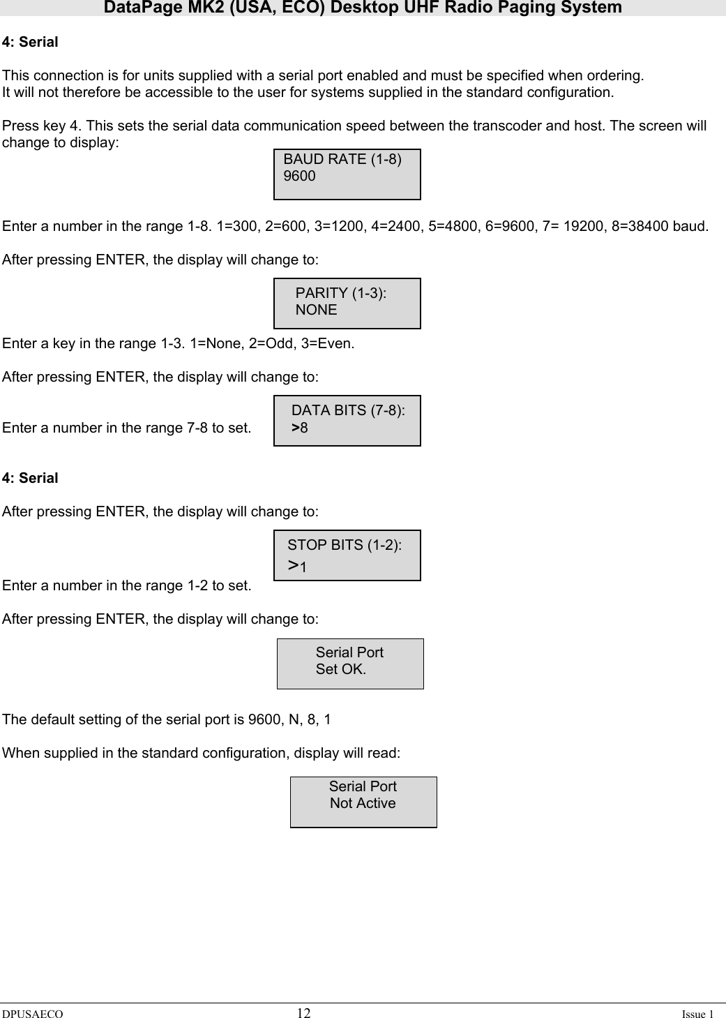 DataPage MK2 (USA, ECO) Desktop UHF Radio Paging System DPUSAECO 12    Issue 1  4: Serial  This connection is for units supplied with a serial port enabled and must be specified when ordering. It will not therefore be accessible to the user for systems supplied in the standard configuration.  Press key 4. This sets the serial data communication speed between the transcoder and host. The screen will change to display:      BAUD RATE (1-8)           9600   Enter a number in the range 1-8. 1=300, 2=600, 3=1200, 4=2400, 5=4800, 6=9600, 7= 19200, 8=38400 baud.  After pressing ENTER, the display will change to:                PARITY (1-3):                   NONE  Enter a key in the range 1-3. 1=None, 2=Odd, 3=Even.  After pressing ENTER, the display will change to:               DATA BITS (7-8): Enter a number in the range 7-8 to set.         &gt;8   4: Serial  After pressing ENTER, the display will change to:              STOP BITS (1-2):            &gt;1 Enter a number in the range 1-2 to set.  After pressing ENTER, the display will change to:  Serial Port Set OK.   The default setting of the serial port is 9600, N, 8, 1  When supplied in the standard configuration, display will read:        Serial Port Not Active   