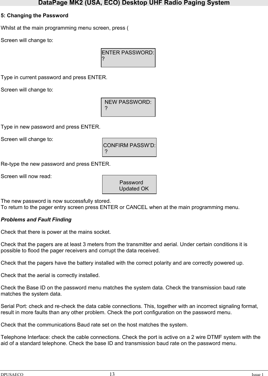 DataPage MK2 (USA, ECO) Desktop UHF Radio Paging System DPUSAECO 13    Issue 1  5: Changing the Password  Whilst at the main programming menu screen, press (  Screen will change to:                ENTER PASSWORD:         ?   Type in current password and press ENTER.  Screen will change to:                     NEW PASSWORD:           ?   Type in new password and press ENTER.  Screen will change to:                CONFIRM PASSW’D:           ?  Re-type the new password and press ENTER.  Screen will now read:         Password Updated OK  The new password is now successfully stored. To return to the pager entry screen press ENTER or CANCEL when at the main programming menu.  Problems and Fault Finding  Check that there is power at the mains socket.  Check that the pagers are at least 3 meters from the transmitter and aerial. Under certain conditions it is possible to flood the pager receivers and corrupt the data received.  Check that the pagers have the battery installed with the correct polarity and are correctly powered up.  Check that the aerial is correctly installed.  Check the Base ID on the password menu matches the system data. Check the transmission baud rate matches the system data.  Serial Port: check and re-check the data cable connections. This, together with an incorrect signaling format, result in more faults than any other problem. Check the port configuration on the password menu.  Check that the communications Baud rate set on the host matches the system.  Telephone Interface: check the cable connections. Check the port is active on a 2 wire DTMF system with the aid of a standard telephone. Check the base ID and transmission baud rate on the password menu. 