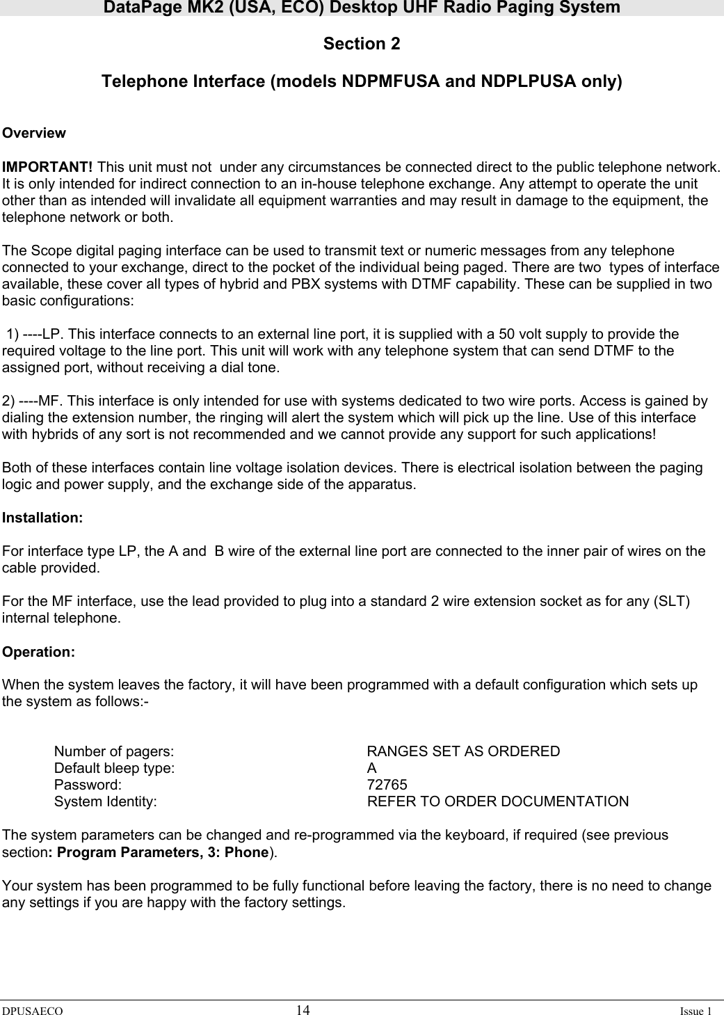 DataPage MK2 (USA, ECO) Desktop UHF Radio Paging System DPUSAECO 14    Issue 1  Section 2  Telephone Interface (models NDPMFUSA and NDPLPUSA only)    Overview  IMPORTANT! This unit must not  under any circumstances be connected direct to the public telephone network. It is only intended for indirect connection to an in-house telephone exchange. Any attempt to operate the unit other than as intended will invalidate all equipment warranties and may result in damage to the equipment, the telephone network or both.  The Scope digital paging interface can be used to transmit text or numeric messages from any telephone connected to your exchange, direct to the pocket of the individual being paged. There are two  types of interface available, these cover all types of hybrid and PBX systems with DTMF capability. These can be supplied in two basic configurations:    1) ----LP. This interface connects to an external line port, it is supplied with a 50 volt supply to provide the required voltage to the line port. This unit will work with any telephone system that can send DTMF to the assigned port, without receiving a dial tone.   2) ----MF. This interface is only intended for use with systems dedicated to two wire ports. Access is gained by dialing the extension number, the ringing will alert the system which will pick up the line. Use of this interface with hybrids of any sort is not recommended and we cannot provide any support for such applications!   Both of these interfaces contain line voltage isolation devices. There is electrical isolation between the paging logic and power supply, and the exchange side of the apparatus.  Installation:   For interface type LP, the A and  B wire of the external line port are connected to the inner pair of wires on the cable provided.   For the MF interface, use the lead provided to plug into a standard 2 wire extension socket as for any (SLT) internal telephone.   Operation:  When the system leaves the factory, it will have been programmed with a default configuration which sets up the system as follows:-     Number of pagers:        RANGES SET AS ORDERED  Default bleep type:    A  Password:     72765  System Identity:     REFER TO ORDER DOCUMENTATION  The system parameters can be changed and re-programmed via the keyboard, if required (see previous section: Program Parameters, 3: Phone).  Your system has been programmed to be fully functional before leaving the factory, there is no need to change any settings if you are happy with the factory settings.  