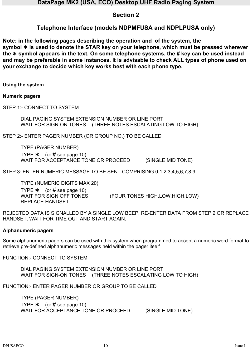 DataPage MK2 (USA, ECO) Desktop UHF Radio Paging System DPUSAECO 15    Issue 1  Section 2  Telephone Interface (models NDPMFUSA and NDPLPUSA only)   Note: in the following pages describing the operation and  of the system, the  symbol À is used to denote the STAR key on your telephone, which must be pressed wherever the À symbol appears in the text. On some telephone systems, the # key can be used instead and may be preferable in some instances. It is advisable to check ALL types of phone used on your exchange to decide which key works best with each phone type.   Using the system  Numeric pagers  STEP 1:- CONNECT TO SYSTEM            DIAL PAGING SYSTEM EXTENSION NUMBER OR LINE PORT           WAIT FOR SIGN-ON TONES   (THREE NOTES ESCALATING LOW TO HIGH)  STEP 2:- ENTER PAGER NUMBER (OR GROUP NO.) TO BE CALLED    TYPE (PAGER NUMBER)  TYPE À (or # see page 10)   WAIT FOR ACCEPTANCE TONE OR PROCEED   (SINGLE MID TONE)  STEP 3: ENTER NUMERIC MESSAGE TO BE SENT COMPRISING 0,1,2,3,4,5,6,7,8,9.    TYPE (NUMERIC DIGITS MAX 20)  TYPE À (or # see page 10)   WAIT FOR SIGN OFF TONES    (FOUR TONES HIGH,LOW,HIGH,LOW)  REPLACE HANDSET  REJECTED DATA IS SIGNALLED BY A SINGLE LOW BEEP, RE-ENTER DATA FROM STEP 2 OR REPLACE HANDSET, WAIT FOR TIME OUT AND START AGAIN.  Alphanumeric pagers   Some alphanumeric pagers can be used with this system when programmed to accept a numeric word format to retrieve pre-defined alphanumeric messages held within the pager itself  FUNCTION:- CONNECT TO SYSTEM            DIAL PAGING SYSTEM EXTENSION NUMBER OR LINE PORT           WAIT FOR SIGN-ON TONES   (THREE NOTES ESCALATING LOW TO HIGH)  FUNCTION:- ENTER PAGER NUMBER OR GROUP TO BE CALLED    TYPE (PAGER NUMBER)  TYPE À (or # see page 10)   WAIT FOR ACCEPTANCE TONE OR PROCEED   (SINGLE MID TONE) 