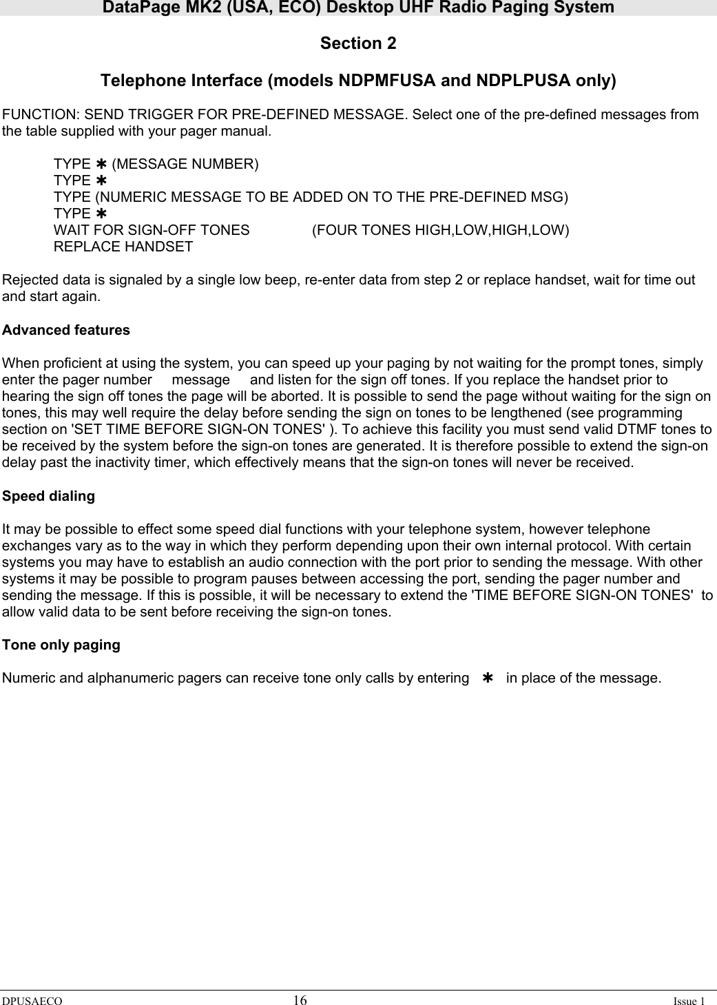 DataPage MK2 (USA, ECO) Desktop UHF Radio Paging System DPUSAECO 16    Issue 1  Section 2  Telephone Interface (models NDPMFUSA and NDPLPUSA only)   FUNCTION: SEND TRIGGER FOR PRE-DEFINED MESSAGE. Select one of the pre-defined messages from the table supplied with your pager manual.   TYPE À (MESSAGE NUMBER)  TYPE À   TYPE (NUMERIC MESSAGE TO BE ADDED ON TO THE PRE-DEFINED MSG)  TYPE À   WAIT FOR SIGN-OFF TONES    (FOUR TONES HIGH,LOW,HIGH,LOW)  REPLACE HANDSET  Rejected data is signaled by a single low beep, re-enter data from step 2 or replace handset, wait for time out and start again.  Advanced features  When proficient at using the system, you can speed up your paging by not waiting for the prompt tones, simply enter the pager number     message     and listen for the sign off tones. If you replace the handset prior to hearing the sign off tones the page will be aborted. It is possible to send the page without waiting for the sign on tones, this may well require the delay before sending the sign on tones to be lengthened (see programming section on &apos;SET TIME BEFORE SIGN-ON TONES&apos; ). To achieve this facility you must send valid DTMF tones to be received by the system before the sign-on tones are generated. It is therefore possible to extend the sign-on delay past the inactivity timer, which effectively means that the sign-on tones will never be received.  Speed dialing  It may be possible to effect some speed dial functions with your telephone system, however telephone exchanges vary as to the way in which they perform depending upon their own internal protocol. With certain systems you may have to establish an audio connection with the port prior to sending the message. With other systems it may be possible to program pauses between accessing the port, sending the pager number and sending the message. If this is possible, it will be necessary to extend the &apos;TIME BEFORE SIGN-ON TONES&apos;  to allow valid data to be sent before receiving the sign-on tones.  Tone only paging   Numeric and alphanumeric pagers can receive tone only calls by entering   À   in place of the message. 