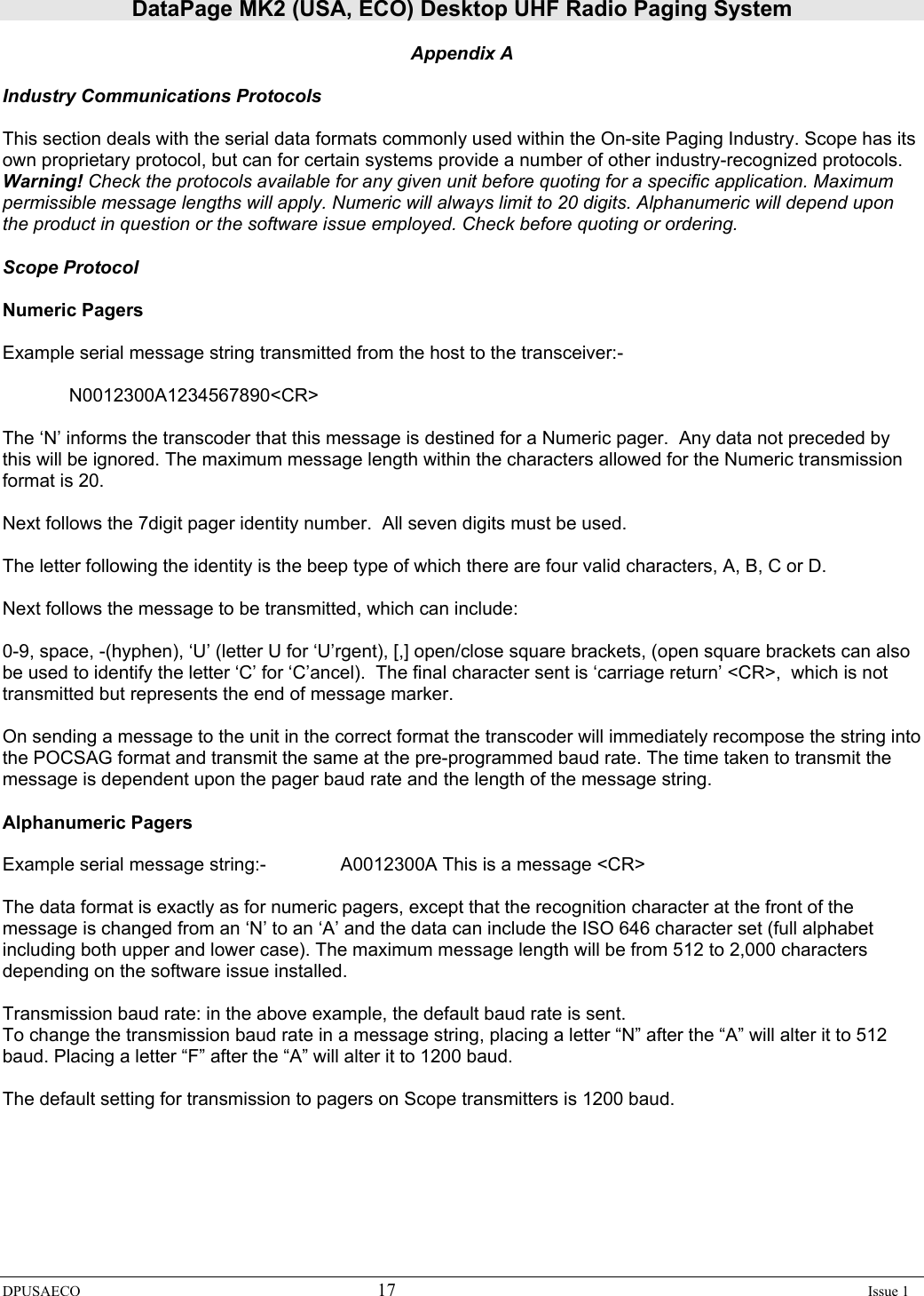 DataPage MK2 (USA, ECO) Desktop UHF Radio Paging System DPUSAECO 17    Issue 1  Appendix A  Industry Communications Protocols  This section deals with the serial data formats commonly used within the On-site Paging Industry. Scope has its own proprietary protocol, but can for certain systems provide a number of other industry-recognized protocols. Warning! Check the protocols available for any given unit before quoting for a specific application. Maximum permissible message lengths will apply. Numeric will always limit to 20 digits. Alphanumeric will depend upon the product in question or the software issue employed. Check before quoting or ordering.   Scope Protocol  Numeric Pagers  Example serial message string transmitted from the host to the transceiver:-    N0012300A1234567890&lt;CR&gt;  The ‘N’ informs the transcoder that this message is destined for a Numeric pager.  Any data not preceded by this will be ignored. The maximum message length within the characters allowed for the Numeric transmission format is 20.  Next follows the 7digit pager identity number.  All seven digits must be used.  The letter following the identity is the beep type of which there are four valid characters, A, B, C or D.  Next follows the message to be transmitted, which can include:  0-9, space, -(hyphen), ‘U’ (letter U for ‘U’rgent), [,] open/close square brackets, (open square brackets can also be used to identify the letter ‘C’ for ‘C’ancel).  The final character sent is ‘carriage return’ &lt;CR&gt;,  which is not transmitted but represents the end of message marker.  On sending a message to the unit in the correct format the transcoder will immediately recompose the string into the POCSAG format and transmit the same at the pre-programmed baud rate. The time taken to transmit the message is dependent upon the pager baud rate and the length of the message string.   Alphanumeric Pagers   Example serial message string:-    A0012300A This is a message &lt;CR&gt;  The data format is exactly as for numeric pagers, except that the recognition character at the front of the message is changed from an ‘N’ to an ‘A’ and the data can include the ISO 646 character set (full alphabet including both upper and lower case). The maximum message length will be from 512 to 2,000 characters depending on the software issue installed.   Transmission baud rate: in the above example, the default baud rate is sent. To change the transmission baud rate in a message string, placing a letter “N” after the “A” will alter it to 512 baud. Placing a letter “F” after the “A” will alter it to 1200 baud.  The default setting for transmission to pagers on Scope transmitters is 1200 baud. 