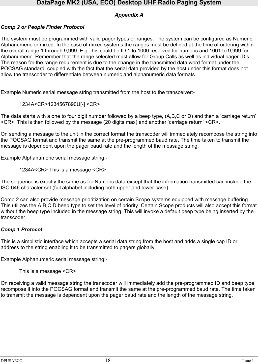 DataPage MK2 (USA, ECO) Desktop UHF Radio Paging System DPUSAECO 18    Issue 1  Appendix A  Comp 2 or People Finder Protocol  The system must be programmed with valid pager types or ranges. The system can be configured as Numeric, Alphanumeric or mixed. In the case of mixed systems the ranges must be defined at the time of ordering within the overall range 1 through 9,999. E.g. this could be ID 1 to 1000 reserved for numeric and 1001 to 9,999 for Alphanumeric. Remember that the range selected must allow for Group Calls as well as individual pager ID’s. The reason for the range requirement is due to the change in the transmitted data word format under the POCSAG standard, coupled with the fact that the serial data provided by the host under this format does not allow the transcoder to differentiate between numeric and alphanumeric data formats.    Example Numeric serial message string transmitted from the host to the transceiver:-    1234A&lt;CR&gt;1234567890U[-] &lt;CR&gt;  The data starts with a one to four digit number followed by a beep type, (A,B,C or D) and then a ‘carriage return’ &lt;CR&gt;. This is then followed by the message (20 digits max) and another ‘carriage return’ &lt;CR&gt;.  On sending a message to the unit in the correct format the transcoder will immediately recompose the string into the POCSAG format and transmit the same at the pre-programmed baud rate. The time taken to transmit the message is dependent upon the pager baud rate and the length of the message string.   Example Alphanumeric serial message string:-       1234A&lt;CR&gt; This is a message &lt;CR&gt;  The sequence is exactly the same as for Numeric data except that the information transmitted can include the ISO 646 character set (full alphabet including both upper and lower case).  Comp 2 can also provide message prioritization on certain Scope systems equipped with message buffering. This utilizes the A,B,C,D beep type to set the level of priority. Certain Scope products will also accept this format without the beep type included in the message string. This will invoke a default beep type being inserted by the transcoder.  Comp 1 Protocol  This is a simplistic interface which accepts a serial data string from the host and adds a single cap ID or address to the string enabling it to be transmitted to pagers globally.  Example Alphanumeric serial message string:-       This is a message &lt;CR&gt;  On receiving a valid message string the transcoder will immediately add the pre-programmed ID and beep type, recompose it into the POCSAG format and transmit the same at the pre-programmed baud rate. The time taken to transmit the message is dependent upon the pager baud rate and the length of the message string. 