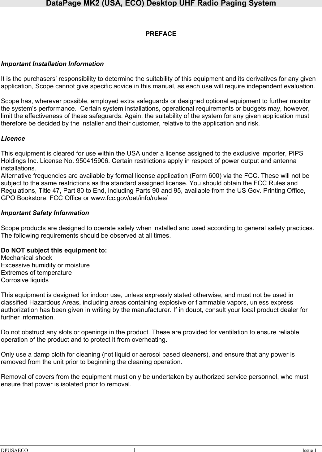 DataPage MK2 (USA, ECO) Desktop UHF Radio Paging System DPUSAECO 1    Issue 1     PREFACE    Important Installation Information  It is the purchasers’ responsibility to determine the suitability of this equipment and its derivatives for any given application, Scope cannot give specific advice in this manual, as each use will require independent evaluation.  Scope has, wherever possible, employed extra safeguards or designed optional equipment to further monitor the system’s performance.  Certain system installations, operational requirements or budgets may, however, limit the effectiveness of these safeguards. Again, the suitability of the system for any given application must therefore be decided by the installer and their customer, relative to the application and risk.  Licence  This equipment is cleared for use within the USA under a license assigned to the exclusive importer, PIPS Holdings Inc. License No. 950415906. Certain restrictions apply in respect of power output and antenna installations. Alternative frequencies are available by formal license application (Form 600) via the FCC. These will not be subject to the same restrictions as the standard assigned license. You should obtain the FCC Rules and Regulations, Title 47, Part 80 to End, including Parts 90 and 95, available from the US Gov. Printing Office, GPO Bookstore, FCC Office or www.fcc.gov/oet/info/rules/  Important Safety Information  Scope products are designed to operate safely when installed and used according to general safety practices. The following requirements should be observed at all times.  Do NOT subject this equipment to: Mechanical shock Excessive humidity or moisture Extremes of temperature Corrosive liquids  This equipment is designed for indoor use, unless expressly stated otherwise, and must not be used in classified Hazardous Areas, including areas containing explosive or flammable vapors, unless express authorization has been given in writing by the manufacturer. If in doubt, consult your local product dealer for further information.  Do not obstruct any slots or openings in the product. These are provided for ventilation to ensure reliable operation of the product and to protect it from overheating.  Only use a damp cloth for cleaning (not liquid or aerosol based cleaners), and ensure that any power is removed from the unit prior to beginning the cleaning operation.  Removal of covers from the equipment must only be undertaken by authorized service personnel, who must ensure that power is isolated prior to removal.       