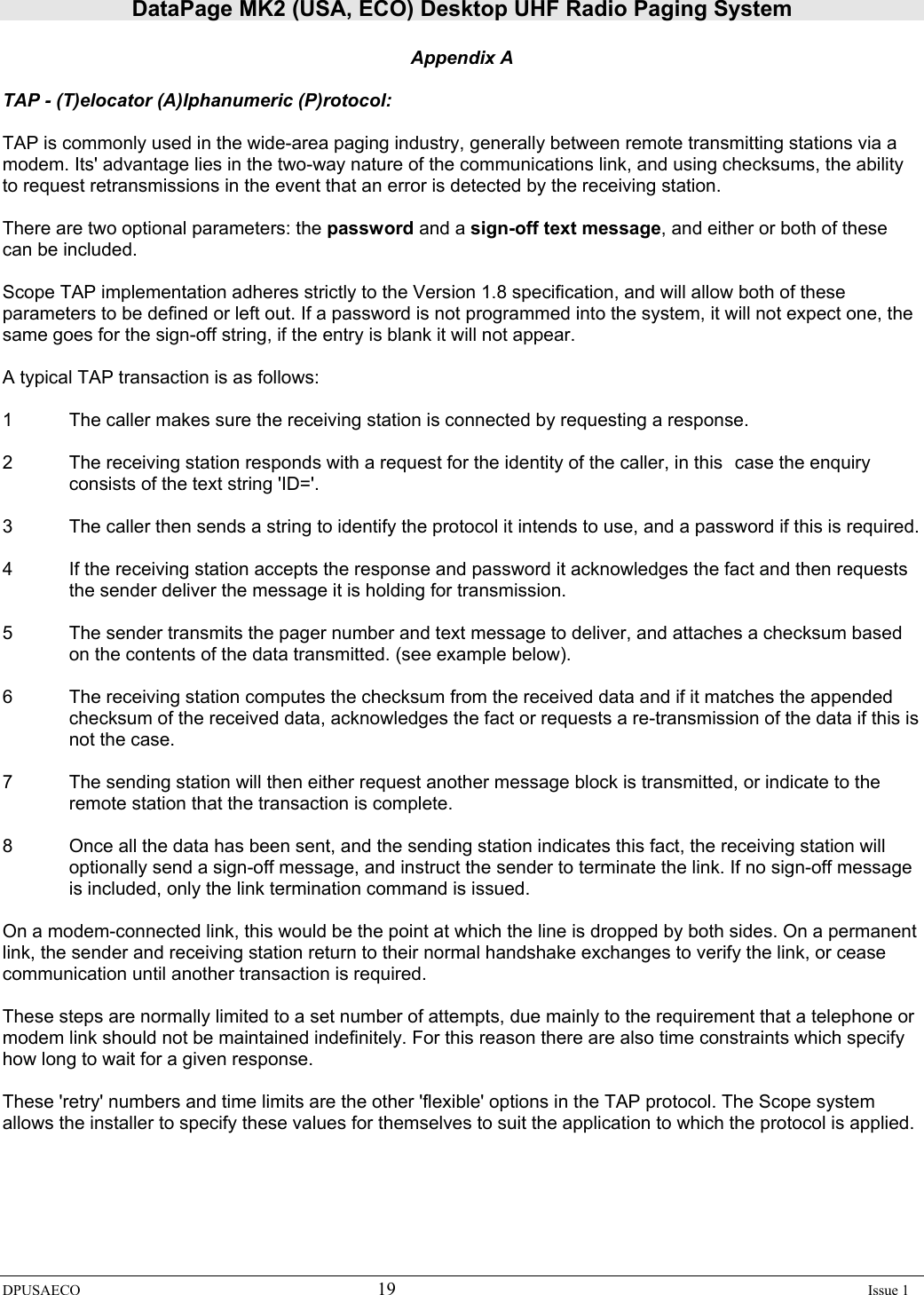 DataPage MK2 (USA, ECO) Desktop UHF Radio Paging System DPUSAECO 19    Issue 1  Appendix A  TAP - (T)elocator (A)lphanumeric (P)rotocol:  TAP is commonly used in the wide-area paging industry, generally between remote transmitting stations via a modem. Its&apos; advantage lies in the two-way nature of the communications link, and using checksums, the ability to request retransmissions in the event that an error is detected by the receiving station.  There are two optional parameters: the password and a sign-off text message, and either or both of these can be included.  Scope TAP implementation adheres strictly to the Version 1.8 specification, and will allow both of these parameters to be defined or left out. If a password is not programmed into the system, it will not expect one, the same goes for the sign-off string, if the entry is blank it will not appear.  A typical TAP transaction is as follows:  1  The caller makes sure the receiving station is connected by requesting a response.   2  The receiving station responds with a request for the identity of the caller, in this  case the enquiry consists of the text string &apos;ID=&apos;.   3  The caller then sends a string to identify the protocol it intends to use, and a password if this is required.  4  If the receiving station accepts the response and password it acknowledges the fact and then requests the sender deliver the message it is holding for transmission.  5  The sender transmits the pager number and text message to deliver, and attaches a checksum based on the contents of the data transmitted. (see example below).  6  The receiving station computes the checksum from the received data and if it matches the appended checksum of the received data, acknowledges the fact or requests a re-transmission of the data if this is not the case.  7  The sending station will then either request another message block is transmitted, or indicate to the remote station that the transaction is complete.  8  Once all the data has been sent, and the sending station indicates this fact, the receiving station will optionally send a sign-off message, and instruct the sender to terminate the link. If no sign-off message is included, only the link termination command is issued.   On a modem-connected link, this would be the point at which the line is dropped by both sides. On a permanent link, the sender and receiving station return to their normal handshake exchanges to verify the link, or cease communication until another transaction is required.  These steps are normally limited to a set number of attempts, due mainly to the requirement that a telephone or modem link should not be maintained indefinitely. For this reason there are also time constraints which specify how long to wait for a given response.  These &apos;retry&apos; numbers and time limits are the other &apos;flexible&apos; options in the TAP protocol. The Scope system allows the installer to specify these values for themselves to suit the application to which the protocol is applied.    