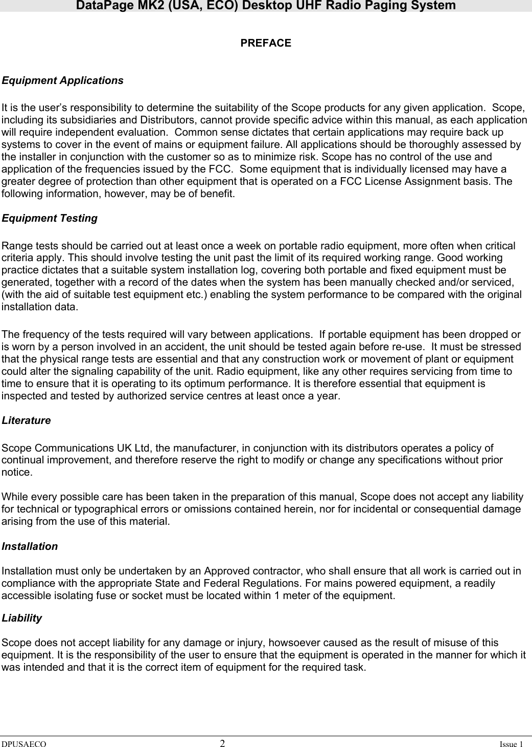 DataPage MK2 (USA, ECO) Desktop UHF Radio Paging System DPUSAECO 2    Issue 1   PREFACE   Equipment Applications  It is the user’s responsibility to determine the suitability of the Scope products for any given application.  Scope, including its subsidiaries and Distributors, cannot provide specific advice within this manual, as each application will require independent evaluation.  Common sense dictates that certain applications may require back up systems to cover in the event of mains or equipment failure. All applications should be thoroughly assessed by the installer in conjunction with the customer so as to minimize risk. Scope has no control of the use and application of the frequencies issued by the FCC.  Some equipment that is individually licensed may have a greater degree of protection than other equipment that is operated on a FCC License Assignment basis. The following information, however, may be of benefit.    Equipment Testing  Range tests should be carried out at least once a week on portable radio equipment, more often when critical criteria apply. This should involve testing the unit past the limit of its required working range. Good working practice dictates that a suitable system installation log, covering both portable and fixed equipment must be generated, together with a record of the dates when the system has been manually checked and/or serviced, (with the aid of suitable test equipment etc.) enabling the system performance to be compared with the original installation data.  The frequency of the tests required will vary between applications.  If portable equipment has been dropped or is worn by a person involved in an accident, the unit should be tested again before re-use.  It must be stressed that the physical range tests are essential and that any construction work or movement of plant or equipment could alter the signaling capability of the unit. Radio equipment, like any other requires servicing from time to time to ensure that it is operating to its optimum performance. It is therefore essential that equipment is inspected and tested by authorized service centres at least once a year.   Literature  Scope Communications UK Ltd, the manufacturer, in conjunction with its distributors operates a policy of continual improvement, and therefore reserve the right to modify or change any specifications without prior notice.  While every possible care has been taken in the preparation of this manual, Scope does not accept any liability for technical or typographical errors or omissions contained herein, nor for incidental or consequential damage arising from the use of this material.  Installation  Installation must only be undertaken by an Approved contractor, who shall ensure that all work is carried out in compliance with the appropriate State and Federal Regulations. For mains powered equipment, a readily accessible isolating fuse or socket must be located within 1 meter of the equipment.  Liability  Scope does not accept liability for any damage or injury, howsoever caused as the result of misuse of this equipment. It is the responsibility of the user to ensure that the equipment is operated in the manner for which it was intended and that it is the correct item of equipment for the required task.      