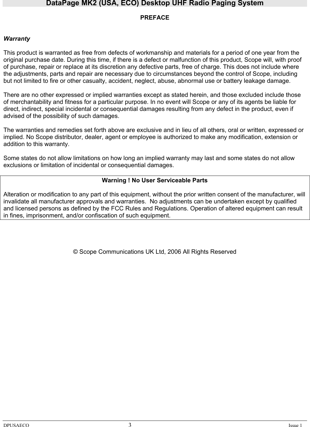 DataPage MK2 (USA, ECO) Desktop UHF Radio Paging System DPUSAECO 3    Issue 1  PREFACE   Warranty  This product is warranted as free from defects of workmanship and materials for a period of one year from the original purchase date. During this time, if there is a defect or malfunction of this product, Scope will, with proof of purchase, repair or replace at its discretion any defective parts, free of charge. This does not include where the adjustments, parts and repair are necessary due to circumstances beyond the control of Scope, including but not limited to fire or other casualty, accident, neglect, abuse, abnormal use or battery leakage damage.  There are no other expressed or implied warranties except as stated herein, and those excluded include those of merchantability and fitness for a particular purpose. In no event will Scope or any of its agents be liable for direct, indirect, special incidental or consequential damages resulting from any defect in the product, even if advised of the possibility of such damages.  The warranties and remedies set forth above are exclusive and in lieu of all others, oral or written, expressed or implied. No Scope distributor, dealer, agent or employee is authorized to make any modification, extension or addition to this warranty.  Some states do not allow limitations on how long an implied warranty may last and some states do not allow exclusions or limitation of incidental or consequential damages.  Warning ! No User Serviceable Parts  Alteration or modification to any part of this equipment, without the prior written consent of the manufacturer, will invalidate all manufacturer approvals and warranties.  No adjustments can be undertaken except by qualified and licensed persons as defined by the FCC Rules and Regulations. Operation of altered equipment can result in fines, imprisonment, and/or confiscation of such equipment.     © Scope Communications UK Ltd, 2006 All Rights Reserved                     