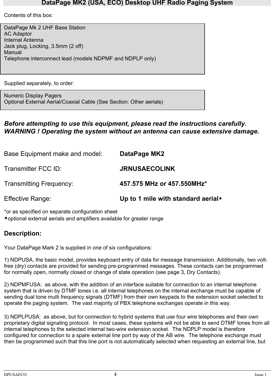 DataPage MK2 (USA, ECO) Desktop UHF Radio Paging System DPUSAECO 4    Issue 1  Contents of this box:   DataPage Mk 2 UHF Base Station AC Adaptor Internal Antenna Jack plug, Locking, 3.5mm (2 off) Manual Telephone interconnect lead (models NDPMF and NDPLP only)       Supplied separately, to order:  Numeric Display Pagers Optional External Aerial/Coaxial Cable (See Section: Other aerials)   Before attempting to use this equipment, please read the instructions carefully.   WARNING ! Operating the system without an antenna can cause extensive damage.   Base Equipment make and model:  DataPage MK2  Transmitter FCC ID:       JRNUSAECOLINK  Transmitting Frequency:      457.575 MHz or 457.550MHz*  Effective Range:    Up to 1 mile with standard aerial  *or as specified on separate configuration sheet optional external aerials and amplifiers available for greater range  Description:  Your DataPage Mark 2 is supplied in one of six configurations:  1) NDPUSA, the basic model, provides keyboard entry of data for message transmission. Additionally, two volt-free (dry) contacts are provided for sending pre-programmed messages. These contacts can be programmed for normally open, normally closed or change of state operation (see page 3, Dry Contacts).    2) NDPMFUSA:  as above, with the addition of an interface suitable for connection to an internal telephone system that is driven by DTMF tones i.e. all internal telephones on the internal exchange must be capable of sending dual tone multi frequency signals (DTMF) from their own keypads to the extension socket selected to operate the paging system.  The vast majority of PBX telephone exchanges operate in this way.  3) NDPLPUSA:  as above, but for connection to hybrid systems that use four wire telephones and their own proprietary digital signaling protocol.  In most cases, these systems will not be able to send DTMF tones from all internal telephones to the selected internal two-wire extension socket.  The NDPLP model is therefore configured for connection to a spare external line port by way of the AB wire.  The telephone exchange must then be programmed such that this line port is not automatically selected when requesting an external line, but  