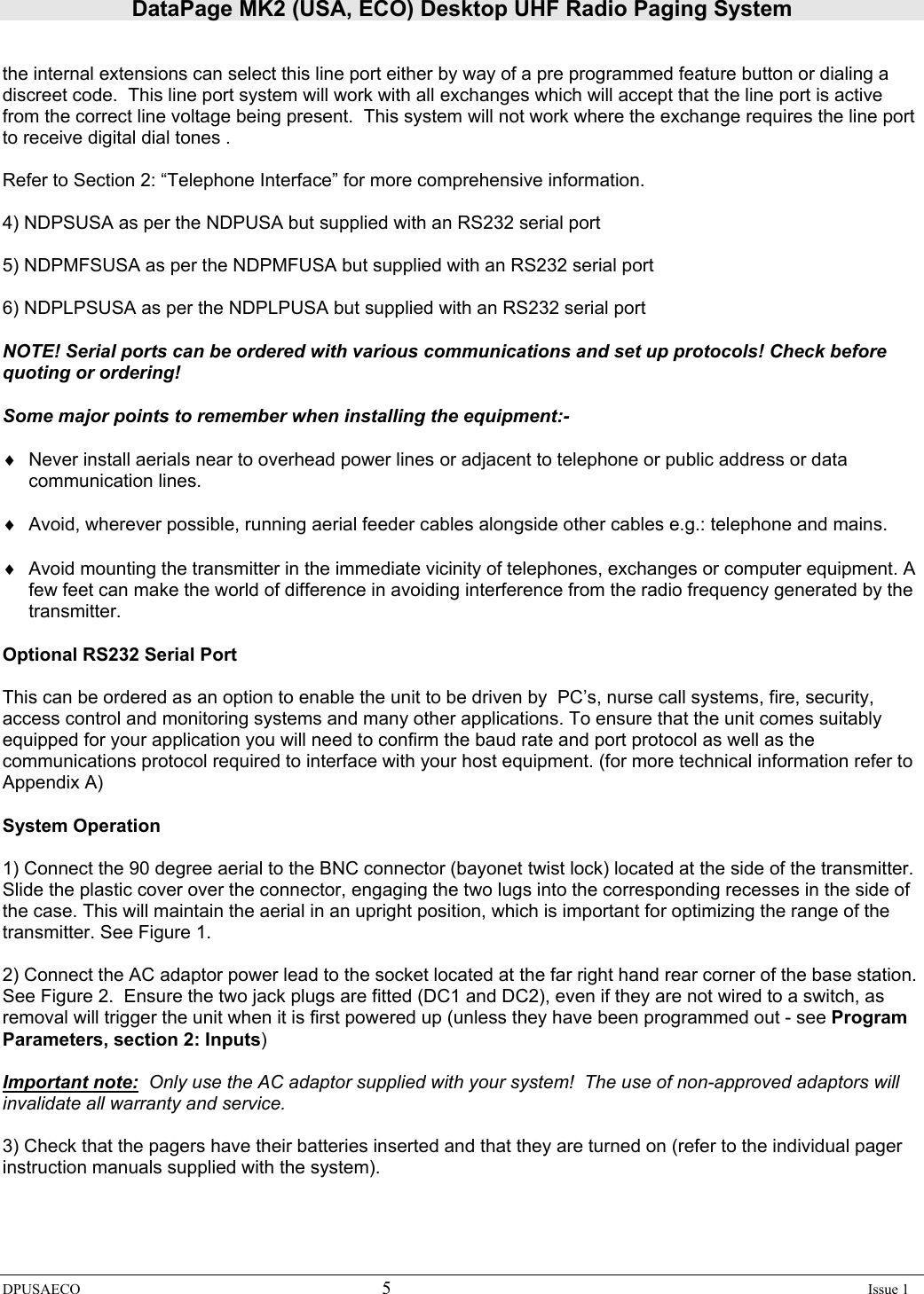 DataPage MK2 (USA, ECO) Desktop UHF Radio Paging System DPUSAECO 5    Issue 1   the internal extensions can select this line port either by way of a pre programmed feature button or dialing a discreet code.  This line port system will work with all exchanges which will accept that the line port is active  from the correct line voltage being present.  This system will not work where the exchange requires the line port to receive digital dial tones .    Refer to Section 2: “Telephone Interface” for more comprehensive information.  4) NDPSUSA as per the NDPUSA but supplied with an RS232 serial port  5) NDPMFSUSA as per the NDPMFUSA but supplied with an RS232 serial port  6) NDPLPSUSA as per the NDPLPUSA but supplied with an RS232 serial port  NOTE! Serial ports can be ordered with various communications and set up protocols! Check before quoting or ordering!   Some major points to remember when installing the equipment:-  ♦  Never install aerials near to overhead power lines or adjacent to telephone or public address or data communication lines.  ♦  Avoid, wherever possible, running aerial feeder cables alongside other cables e.g.: telephone and mains.  ♦  Avoid mounting the transmitter in the immediate vicinity of telephones, exchanges or computer equipment. A few feet can make the world of difference in avoiding interference from the radio frequency generated by the transmitter.  Optional RS232 Serial Port  This can be ordered as an option to enable the unit to be driven by  PC’s, nurse call systems, fire, security, access control and monitoring systems and many other applications. To ensure that the unit comes suitably equipped for your application you will need to confirm the baud rate and port protocol as well as the communications protocol required to interface with your host equipment. (for more technical information refer to Appendix A)   System Operation  1) Connect the 90 degree aerial to the BNC connector (bayonet twist lock) located at the side of the transmitter. Slide the plastic cover over the connector, engaging the two lugs into the corresponding recesses in the side of the case. This will maintain the aerial in an upright position, which is important for optimizing the range of the transmitter. See Figure 1.   2) Connect the AC adaptor power lead to the socket located at the far right hand rear corner of the base station.  See Figure 2.  Ensure the two jack plugs are fitted (DC1 and DC2), even if they are not wired to a switch, as removal will trigger the unit when it is first powered up (unless they have been programmed out - see Program Parameters, section 2: Inputs)   Important note:  Only use the AC adaptor supplied with your system!  The use of non-approved adaptors will invalidate all warranty and service.     3) Check that the pagers have their batteries inserted and that they are turned on (refer to the individual pager instruction manuals supplied with the system). 