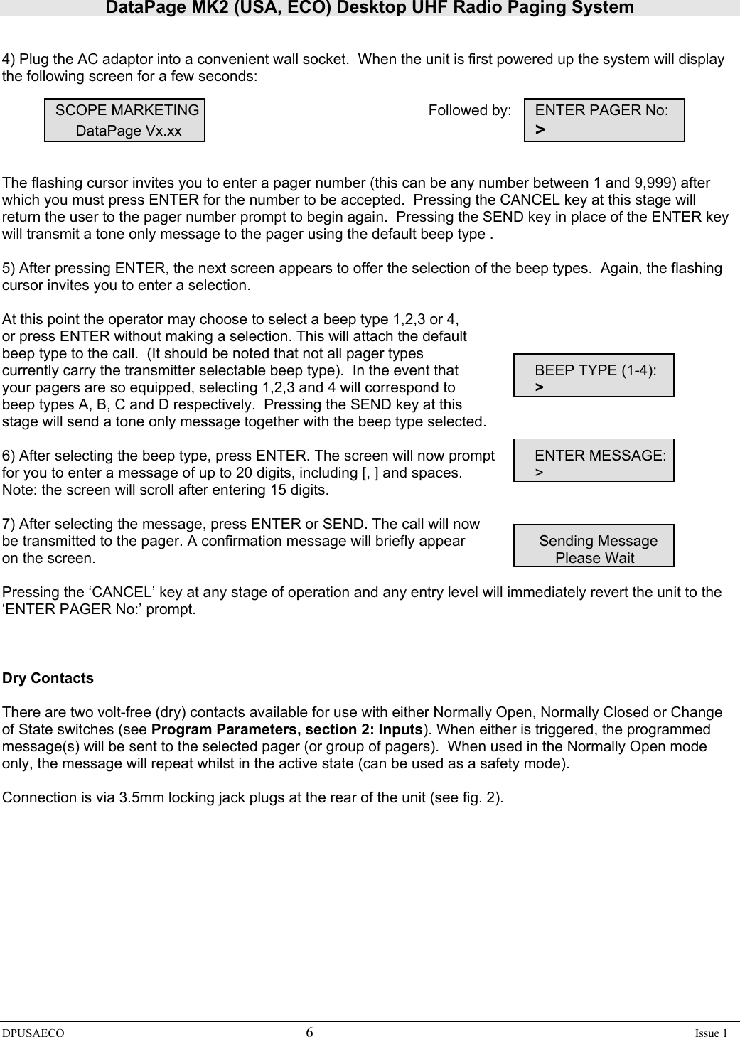 DataPage MK2 (USA, ECO) Desktop UHF Radio Paging System DPUSAECO 6    Issue 1     4) Plug the AC adaptor into a convenient wall socket.  When the unit is first powered up the system will display the following screen for a few seconds:       SCOPE MARKETING          Followed by:  ENTER PAGER No:                  DataPage Vx.xx                &gt;   The flashing cursor invites you to enter a pager number (this can be any number between 1 and 9,999) after which you must press ENTER for the number to be accepted.  Pressing the CANCEL key at this stage will return the user to the pager number prompt to begin again.  Pressing the SEND key in place of the ENTER key will transmit a tone only message to the pager using the default beep type .    5) After pressing ENTER, the next screen appears to offer the selection of the beep types.  Again, the flashing cursor invites you to enter a selection.  At this point the operator may choose to select a beep type 1,2,3 or 4,  or press ENTER without making a selection. This will attach the default  beep type to the call.  (It should be noted that not all pager types     currently carry the transmitter selectable beep type).  In the event that     BEEP TYPE (1-4): your pagers are so equipped, selecting 1,2,3 and 4 will correspond to     &gt; beep types A, B, C and D respectively.  Pressing the SEND key at this  stage will send a tone only message together with the beep type selected.    6) After selecting the beep type, press ENTER. The screen will now prompt   ENTER MESSAGE: for you to enter a message of up to 20 digits, including [, ] and spaces.      &gt; Note: the screen will scroll after entering 15 digits.   7) After selecting the message, press ENTER or SEND. The call will now        be transmitted to the pager. A confirmation message will briefly appear     Sending Message on the screen.                       Please Wait    Pressing the ‘CANCEL’ key at any stage of operation and any entry level will immediately revert the unit to the ‘ENTER PAGER No:’ prompt.    Dry Contacts  There are two volt-free (dry) contacts available for use with either Normally Open, Normally Closed or Change of State switches (see Program Parameters, section 2: Inputs). When either is triggered, the programmed message(s) will be sent to the selected pager (or group of pagers).  When used in the Normally Open mode only, the message will repeat whilst in the active state (can be used as a safety mode).     Connection is via 3.5mm locking jack plugs at the rear of the unit (see fig. 2). 