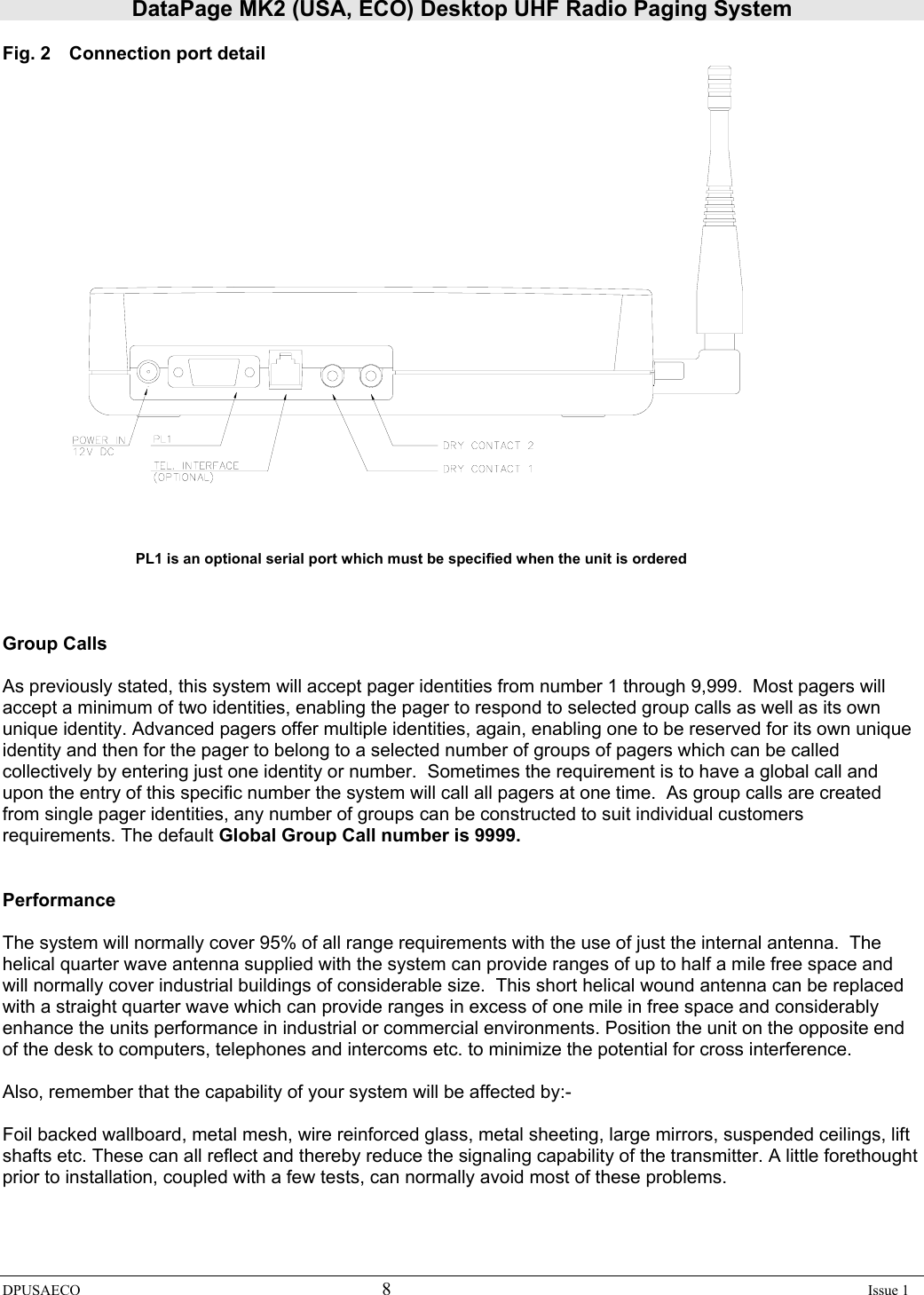 DataPage MK2 (USA, ECO) Desktop UHF Radio Paging System DPUSAECO 8    Issue 1  Fig. 2  Connection port detail     PL1 is an optional serial port which must be specified when the unit is ordered    Group Calls  As previously stated, this system will accept pager identities from number 1 through 9,999.  Most pagers will accept a minimum of two identities, enabling the pager to respond to selected group calls as well as its own unique identity. Advanced pagers offer multiple identities, again, enabling one to be reserved for its own unique identity and then for the pager to belong to a selected number of groups of pagers which can be called collectively by entering just one identity or number.  Sometimes the requirement is to have a global call and upon the entry of this specific number the system will call all pagers at one time.  As group calls are created from single pager identities, any number of groups can be constructed to suit individual customers requirements. The default Global Group Call number is 9999.   Performance  The system will normally cover 95% of all range requirements with the use of just the internal antenna.  The helical quarter wave antenna supplied with the system can provide ranges of up to half a mile free space and will normally cover industrial buildings of considerable size.  This short helical wound antenna can be replaced with a straight quarter wave which can provide ranges in excess of one mile in free space and considerably enhance the units performance in industrial or commercial environments. Position the unit on the opposite end of the desk to computers, telephones and intercoms etc. to minimize the potential for cross interference.  Also, remember that the capability of your system will be affected by:-  Foil backed wallboard, metal mesh, wire reinforced glass, metal sheeting, large mirrors, suspended ceilings, lift shafts etc. These can all reflect and thereby reduce the signaling capability of the transmitter. A little forethought prior to installation, coupled with a few tests, can normally avoid most of these problems. 