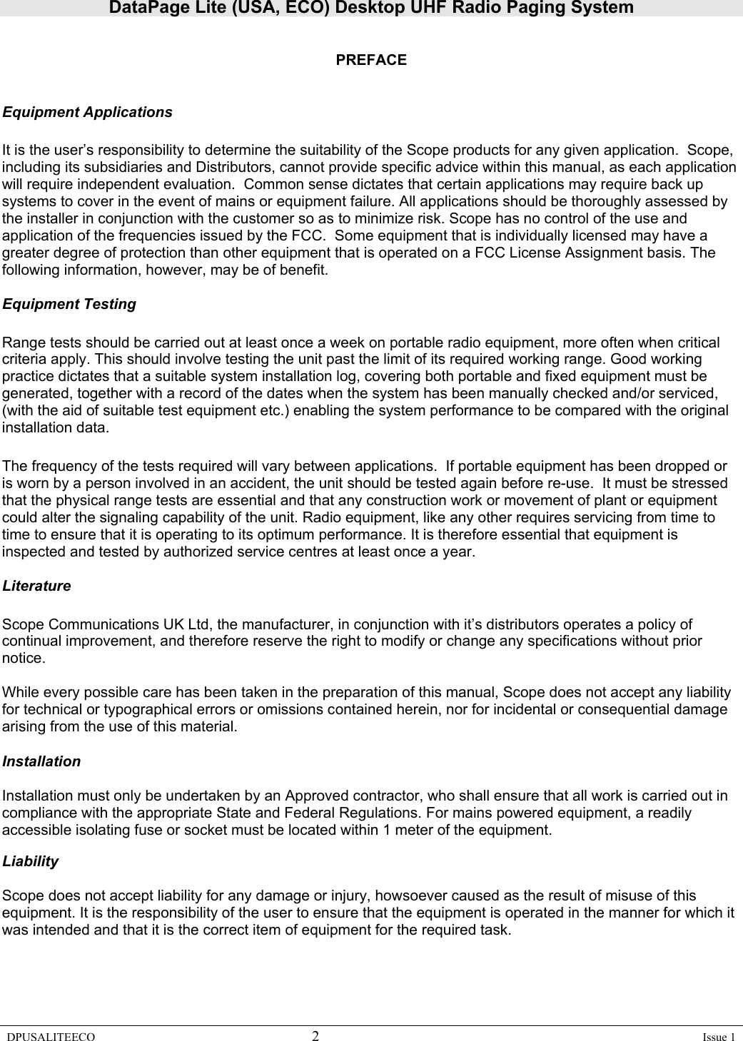 DataPage Lite (USA, ECO) Desktop UHF Radio Paging System DPUSALITEECO 2    Issue 1   PREFACE   Equipment Applications  It is the user’s responsibility to determine the suitability of the Scope products for any given application.  Scope, including its subsidiaries and Distributors, cannot provide specific advice within this manual, as each application will require independent evaluation.  Common sense dictates that certain applications may require back up systems to cover in the event of mains or equipment failure. All applications should be thoroughly assessed by the installer in conjunction with the customer so as to minimize risk. Scope has no control of the use and application of the frequencies issued by the FCC.  Some equipment that is individually licensed may have a greater degree of protection than other equipment that is operated on a FCC License Assignment basis. The following information, however, may be of benefit.    Equipment Testing  Range tests should be carried out at least once a week on portable radio equipment, more often when critical criteria apply. This should involve testing the unit past the limit of its required working range. Good working practice dictates that a suitable system installation log, covering both portable and fixed equipment must be generated, together with a record of the dates when the system has been manually checked and/or serviced, (with the aid of suitable test equipment etc.) enabling the system performance to be compared with the original installation data.  The frequency of the tests required will vary between applications.  If portable equipment has been dropped or is worn by a person involved in an accident, the unit should be tested again before re-use.  It must be stressed that the physical range tests are essential and that any construction work or movement of plant or equipment could alter the signaling capability of the unit. Radio equipment, like any other requires servicing from time to time to ensure that it is operating to its optimum performance. It is therefore essential that equipment is inspected and tested by authorized service centres at least once a year.   Literature  Scope Communications UK Ltd, the manufacturer, in conjunction with it’s distributors operates a policy of continual improvement, and therefore reserve the right to modify or change any specifications without prior notice.  While every possible care has been taken in the preparation of this manual, Scope does not accept any liability for technical or typographical errors or omissions contained herein, nor for incidental or consequential damage arising from the use of this material.  Installation  Installation must only be undertaken by an Approved contractor, who shall ensure that all work is carried out in compliance with the appropriate State and Federal Regulations. For mains powered equipment, a readily accessible isolating fuse or socket must be located within 1 meter of the equipment.  Liability  Scope does not accept liability for any damage or injury, howsoever caused as the result of misuse of this equipment. It is the responsibility of the user to ensure that the equipment is operated in the manner for which it was intended and that it is the correct item of equipment for the required task.      