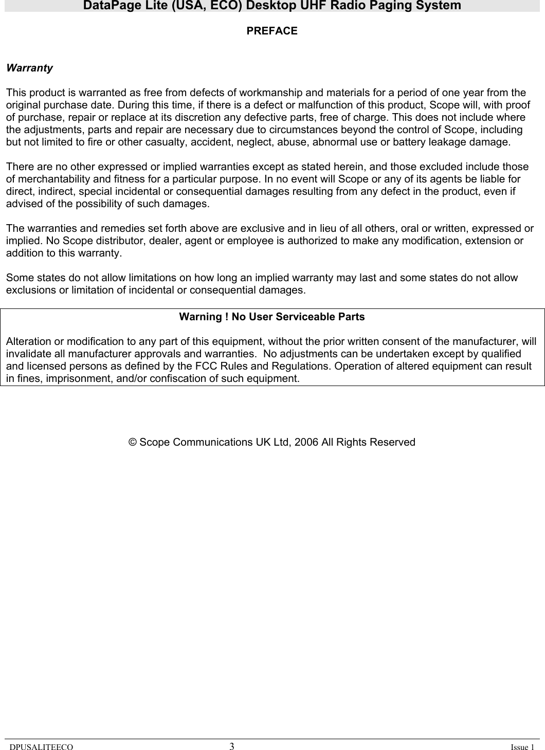 DataPage Lite (USA, ECO) Desktop UHF Radio Paging System DPUSALITEECO 3    Issue 1  PREFACE   Warranty  This product is warranted as free from defects of workmanship and materials for a period of one year from the original purchase date. During this time, if there is a defect or malfunction of this product, Scope will, with proof of purchase, repair or replace at its discretion any defective parts, free of charge. This does not include where the adjustments, parts and repair are necessary due to circumstances beyond the control of Scope, including but not limited to fire or other casualty, accident, neglect, abuse, abnormal use or battery leakage damage.  There are no other expressed or implied warranties except as stated herein, and those excluded include those of merchantability and fitness for a particular purpose. In no event will Scope or any of its agents be liable for direct, indirect, special incidental or consequential damages resulting from any defect in the product, even if advised of the possibility of such damages.  The warranties and remedies set forth above are exclusive and in lieu of all others, oral or written, expressed or implied. No Scope distributor, dealer, agent or employee is authorized to make any modification, extension or addition to this warranty.  Some states do not allow limitations on how long an implied warranty may last and some states do not allow exclusions or limitation of incidental or consequential damages.  Warning ! No User Serviceable Parts  Alteration or modification to any part of this equipment, without the prior written consent of the manufacturer, will invalidate all manufacturer approvals and warranties.  No adjustments can be undertaken except by qualified and licensed persons as defined by the FCC Rules and Regulations. Operation of altered equipment can result in fines, imprisonment, and/or confiscation of such equipment.     © Scope Communications UK Ltd, 2006 All Rights Reserved                     