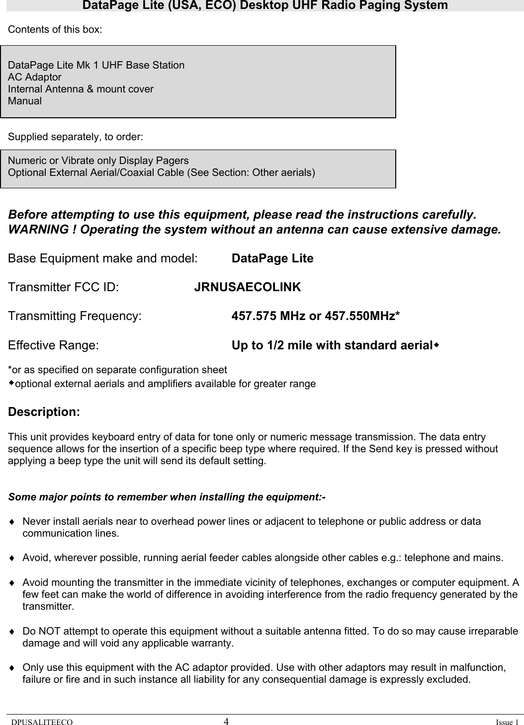 DataPage Lite (USA, ECO) Desktop UHF Radio Paging System DPUSALITEECO 4    Issue 1  Contents of this box:    DataPage Lite Mk 1 UHF Base Station AC Adaptor Internal Antenna &amp; mount cover Manual    Supplied separately, to order:  Numeric or Vibrate only Display Pagers Optional External Aerial/Coaxial Cable (See Section: Other aerials)   Before attempting to use this equipment, please read the instructions carefully.   WARNING ! Operating the system without an antenna can cause extensive damage.  Base Equipment make and model:  DataPage Lite  Transmitter FCC ID:     JRNUSAECOLINK  Transmitting Frequency:      457.575 MHz or 457.550MHz*  Effective Range:    Up to 1/2 mile with standard aerial  *or as specified on separate configuration sheet optional external aerials and amplifiers available for greater range  Description:  This unit provides keyboard entry of data for tone only or numeric message transmission. The data entry sequence allows for the insertion of a specific beep type where required. If the Send key is pressed without applying a beep type the unit will send its default setting.     Some major points to remember when installing the equipment:-  ♦  Never install aerials near to overhead power lines or adjacent to telephone or public address or data communication lines.  ♦  Avoid, wherever possible, running aerial feeder cables alongside other cables e.g.: telephone and mains.  ♦  Avoid mounting the transmitter in the immediate vicinity of telephones, exchanges or computer equipment. A few feet can make the world of difference in avoiding interference from the radio frequency generated by the transmitter.  ♦  Do NOT attempt to operate this equipment without a suitable antenna fitted. To do so may cause irreparable damage and will void any applicable warranty.   ♦  Only use this equipment with the AC adaptor provided. Use with other adaptors may result in malfunction, failure or fire and in such instance all liability for any consequential damage is expressly excluded.   