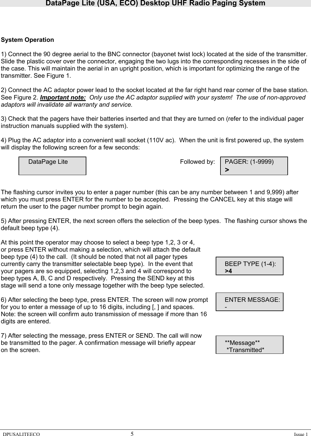 DataPage Lite (USA, ECO) Desktop UHF Radio Paging System DPUSALITEECO 5    Issue 1     System Operation  1) Connect the 90 degree aerial to the BNC connector (bayonet twist lock) located at the side of the transmitter. Slide the plastic cover over the connector, engaging the two lugs into the corresponding recesses in the side of the case. This will maintain the aerial in an upright position, which is important for optimizing the range of the transmitter. See Figure 1.   2) Connect the AC adaptor power lead to the socket located at the far right hand rear corner of the base station.  See Figure 2. Important note:  Only use the AC adaptor supplied with your system!  The use of non-approved adaptors will invalidate all warranty and service.     3) Check that the pagers have their batteries inserted and that they are turned on (refer to the individual pager instruction manuals supplied with the system).  4) Plug the AC adaptor into a convenient wall socket (110V ac).  When the unit is first powered up, the system will display the following screen for a few seconds:          DataPage Lite           Followed by:  PAGER: (1-9999)                                  &gt;   The flashing cursor invites you to enter a pager number (this can be any number between 1 and 9,999) after which you must press ENTER for the number to be accepted.  Pressing the CANCEL key at this stage will return the user to the pager number prompt to begin again.    5) After pressing ENTER, the next screen offers the selection of the beep types.  The flashing cursor shows the default beep type (4).  At this point the operator may choose to select a beep type 1,2, 3 or 4,  or press ENTER without making a selection, which will attach the default  beep type (4) to the call.  (It should be noted that not all pager types      currently carry the transmitter selectable beep type).  In the event that     BEEP TYPE (1-4): your pagers are so equipped, selecting 1,2,3 and 4 will correspond to     &gt;4 beep types A, B, C and D respectively.  Pressing the SEND key at this  stage will send a tone only message together with the beep type selected.    6) After selecting the beep type, press ENTER. The screen will now prompt   ENTER MESSAGE: for you to enter a message of up to 16 digits, including [, ] and spaces.      - Note: the screen will confirm auto transmission of message if more than 16  digits are entered.   7) After selecting the message, press ENTER or SEND. The call will now        be transmitted to the pager. A confirmation message will briefly appear    **Message** on the screen.          *Transmitted*      