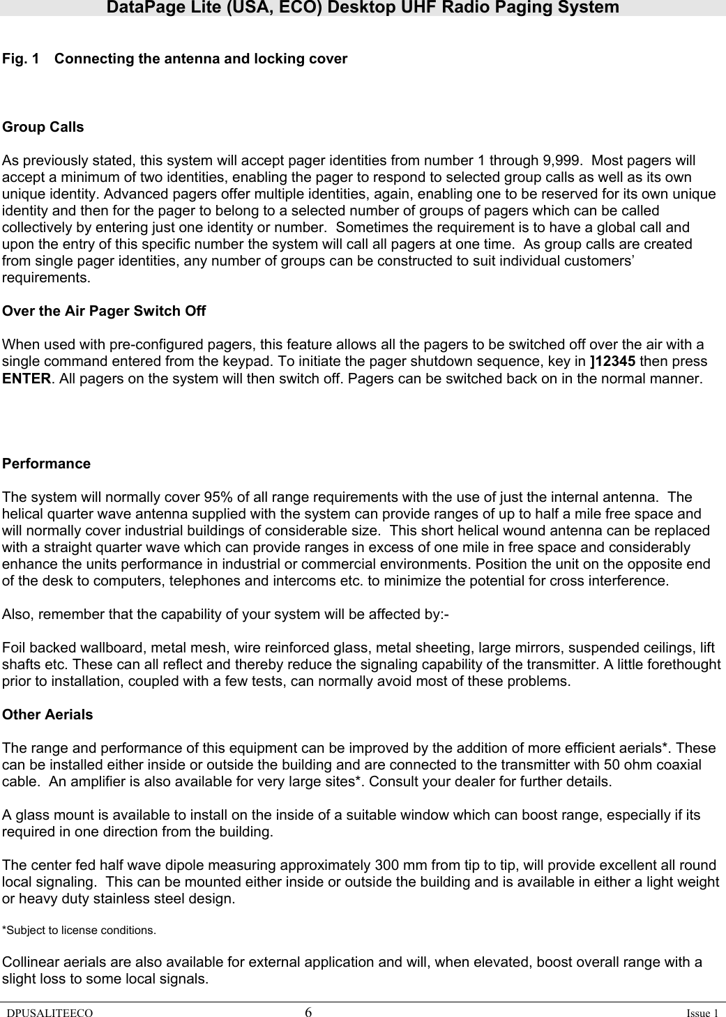 DataPage Lite (USA, ECO) Desktop UHF Radio Paging System DPUSALITEECO 6    Issue 1   Fig. 1  Connecting the antenna and locking cover    Group Calls  As previously stated, this system will accept pager identities from number 1 through 9,999.  Most pagers will accept a minimum of two identities, enabling the pager to respond to selected group calls as well as its own unique identity. Advanced pagers offer multiple identities, again, enabling one to be reserved for its own unique identity and then for the pager to belong to a selected number of groups of pagers which can be called collectively by entering just one identity or number.  Sometimes the requirement is to have a global call and upon the entry of this specific number the system will call all pagers at one time.  As group calls are created from single pager identities, any number of groups can be constructed to suit individual customers’ requirements.   Over the Air Pager Switch Off  When used with pre-configured pagers, this feature allows all the pagers to be switched off over the air with a single command entered from the keypad. To initiate the pager shutdown sequence, key in ]12345 then press ENTER. All pagers on the system will then switch off. Pagers can be switched back on in the normal manner.     Performance  The system will normally cover 95% of all range requirements with the use of just the internal antenna.  The helical quarter wave antenna supplied with the system can provide ranges of up to half a mile free space and will normally cover industrial buildings of considerable size.  This short helical wound antenna can be replaced with a straight quarter wave which can provide ranges in excess of one mile in free space and considerably enhance the units performance in industrial or commercial environments. Position the unit on the opposite end of the desk to computers, telephones and intercoms etc. to minimize the potential for cross interference.  Also, remember that the capability of your system will be affected by:-  Foil backed wallboard, metal mesh, wire reinforced glass, metal sheeting, large mirrors, suspended ceilings, lift shafts etc. These can all reflect and thereby reduce the signaling capability of the transmitter. A little forethought prior to installation, coupled with a few tests, can normally avoid most of these problems.  Other Aerials  The range and performance of this equipment can be improved by the addition of more efficient aerials*. These can be installed either inside or outside the building and are connected to the transmitter with 50 ohm coaxial cable.  An amplifier is also available for very large sites*. Consult your dealer for further details.  A glass mount is available to install on the inside of a suitable window which can boost range, especially if its required in one direction from the building.    The center fed half wave dipole measuring approximately 300 mm from tip to tip, will provide excellent all round local signaling.  This can be mounted either inside or outside the building and is available in either a light weight or heavy duty stainless steel design.  *Subject to license conditions.  Collinear aerials are also available for external application and will, when elevated, boost overall range with a slight loss to some local signals. 