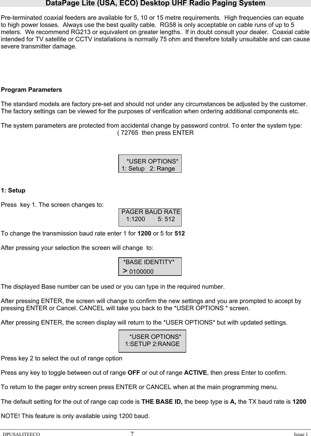 DataPage Lite (USA, ECO) Desktop UHF Radio Paging System DPUSALITEECO 7    Issue 1  Pre-terminated coaxial feeders are available for 5, 10 or 15 metre requirements.  High frequencies can equate to high power losses.  Always use the best quality cable.  RG58 is only acceptable on cable runs of up to 5 meters.  We recommend RG213 or equivalent on greater lengths.  If in doubt consult your dealer.  Coaxial cable intended for TV satellite or CCTV installations is normally 75 ohm and therefore totally unsuitable and can cause severe transmitter damage.      Program Parameters  The standard models are factory pre-set and should not under any circumstances be adjusted by the customer. The factory settings can be viewed for the purposes of verification when ordering additional components etc.   The system parameters are protected from accidental change by password control. To enter the system type: ( 72765  then press ENTER            *USER OPTIONS*      1: Setup   2: Range    1: Setup  Press  key 1. The screen changes to:      PAGER BAUD RATE            1:1200 5: 512   To change the transmission baud rate enter 1 for 1200 or 5 for 512  After pressing your selection the screen will change  to:                              *BASE IDENTITY*          &gt; 0100000  The displayed Base number can be used or you can type in the required number.  After pressing ENTER, the screen will change to confirm the new settings and you are prompted to accept by pressing ENTER or Cancel. CANCEL will take you back to the *USER OPTIONS * screen.  After pressing ENTER, the screen display will return to the *USER OPTIONS* but with updated settings.  *USER OPTIONS*                  1:SETUP 2:RANGE  Press key 2 to select the out of range option   Press any key to toggle between out of range OFF or out of range ACTIVE, then press Enter to confirm.  To return to the pager entry screen press ENTER or CANCEL when at the main programming menu.  The default setting for the out of range cap code is THE BASE ID, the beep type is A, the TX baud rate is 1200   NOTE! This feature is only available using 1200 baud.  