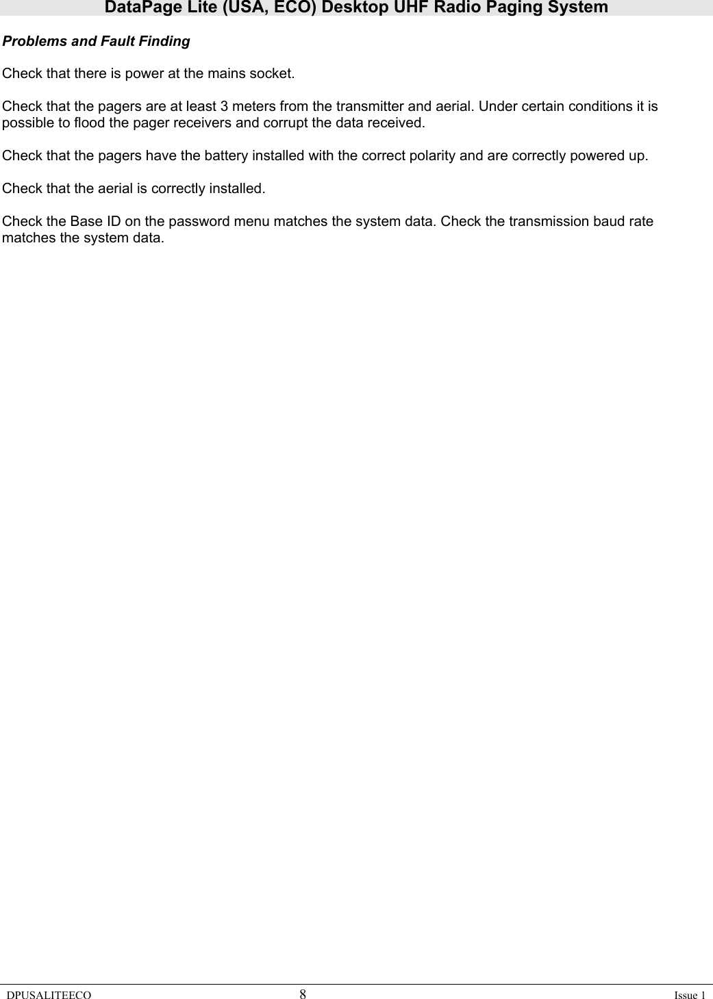 DataPage Lite (USA, ECO) Desktop UHF Radio Paging System DPUSALITEECO 8    Issue 1  Problems and Fault Finding  Check that there is power at the mains socket.  Check that the pagers are at least 3 meters from the transmitter and aerial. Under certain conditions it is possible to flood the pager receivers and corrupt the data received.  Check that the pagers have the battery installed with the correct polarity and are correctly powered up.  Check that the aerial is correctly installed.  Check the Base ID on the password menu matches the system data. Check the transmission baud rate matches the system data.  
