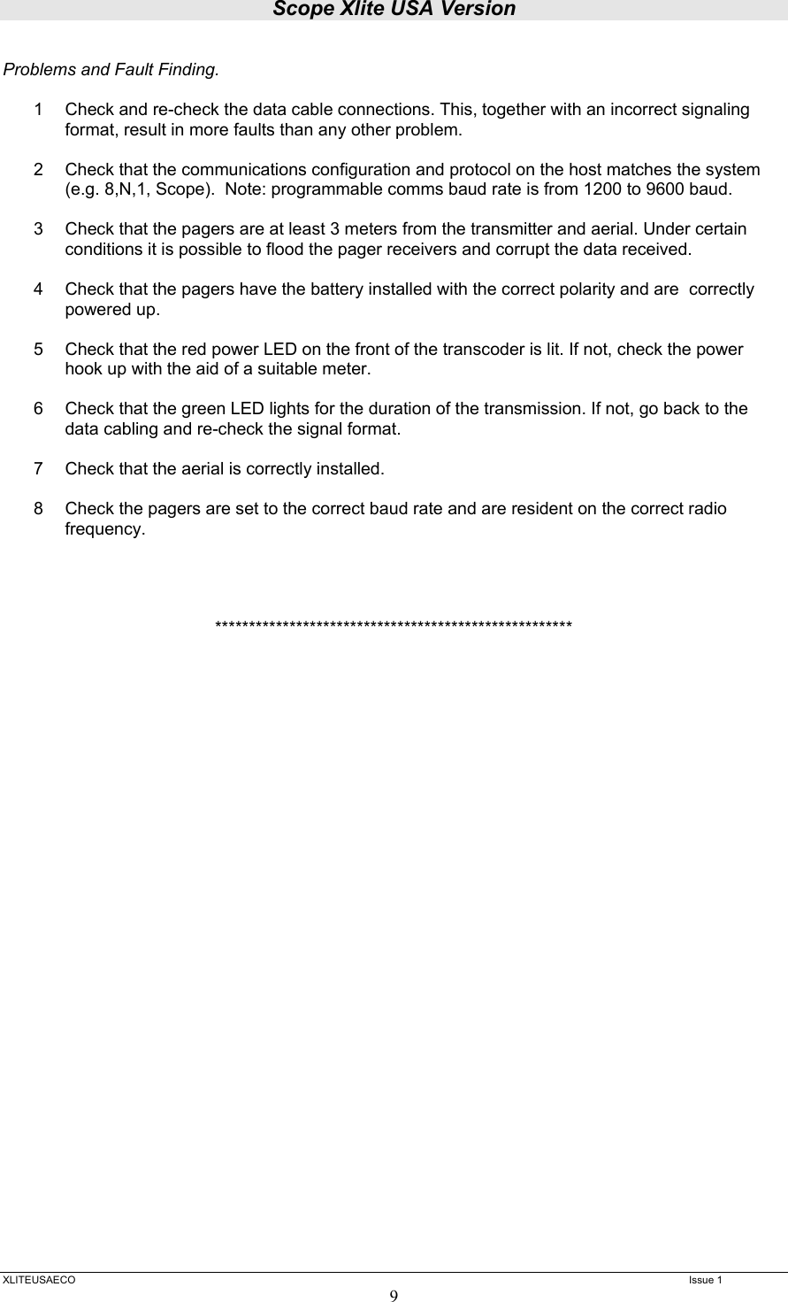 Scope Xlite USA Version  XLITEUSAECO   Issue 1 9  Problems and Fault Finding.  1  Check and re-check the data cable connections. This, together with an incorrect signaling format, result in more faults than any other problem.  2  Check that the communications configuration and protocol on the host matches the system (e.g. 8,N,1, Scope).  Note: programmable comms baud rate is from 1200 to 9600 baud.  3  Check that the pagers are at least 3 meters from the transmitter and aerial. Under certain conditions it is possible to flood the pager receivers and corrupt the data received.  4  Check that the pagers have the battery installed with the correct polarity and are  correctly powered up.  5  Check that the red power LED on the front of the transcoder is lit. If not, check the power hook up with the aid of a suitable meter.  6  Check that the green LED lights for the duration of the transmission. If not, go back to the data cabling and re-check the signal format.  7  Check that the aerial is correctly installed.  8  Check the pagers are set to the correct baud rate and are resident on the correct radio frequency.     ***************************************************** 