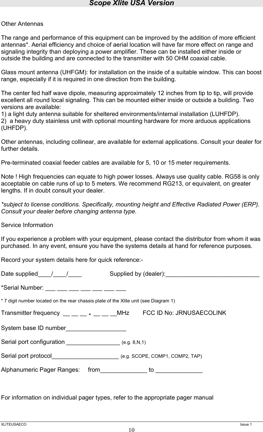 Scope Xlite USA Version  XLITEUSAECO   Issue 1 10 Other Antennas  The range and performance of this equipment can be improved by the addition of more efficient antennas*. Aerial efficiency and choice of aerial location will have far more effect on range and signaling integrity than deploying a power amplifier. These can be installed either inside or outside the building and are connected to the transmitter with 50 OHM coaxial cable.   Glass mount antenna (UHFGM): for installation on the inside of a suitable window. This can boost range, especially if it is required in one direction from the building.  The center fed half wave dipole, measuring approximately 12 inches from tip to tip, will provide excellent all round local signaling. This can be mounted either inside or outside a building. Two versions are available:  1) a light duty antenna suitable for sheltered environments/internal installation (LUHFDP). 2)  a heavy duty stainless unit with optional mounting hardware for more arduous applications (UHFDP).  Other antennas, including collinear, are available for external applications. Consult your dealer for further details.  Pre-terminated coaxial feeder cables are available for 5, 10 or 15 meter requirements.   Note ! High frequencies can equate to high power losses. Always use quality cable. RG58 is only acceptable on cable runs of up to 5 meters. We recommend RG213, or equivalent, on greater lengths. If in doubt consult your dealer.  *subject to license conditions. Specifically, mounting height and Effective Radiated Power (ERP). Consult your dealer before changing antenna type.  Service Information   If you experience a problem with your equipment, please contact the distributor from whom it was purchased. In any event, ensure you have the systems details at hand for reference purposes.   Record your system details here for quick reference:-  Date supplied____/____/____     Supplied by (dealer):____________________________    *Serial Number: ___ ___ ___ ___ ___ ___ ___  * 7 digit number located on the rear chassis plate of the Xlite unit (see Diagram 1) Transmitter frequency  __ __ __ . __ __ __MHz        FCC ID No: JRNUSAECOLINK  System base ID number__________________   Serial port configuration ________________ (e.g. 8,N,1)  Serial port protocol____________________ (e.g. SCOPE, COMP1, COMP2, TAP)  Alphanumeric Pager Ranges:    from______________ to ______________     For information on individual pager types, refer to the appropriate pager manual 