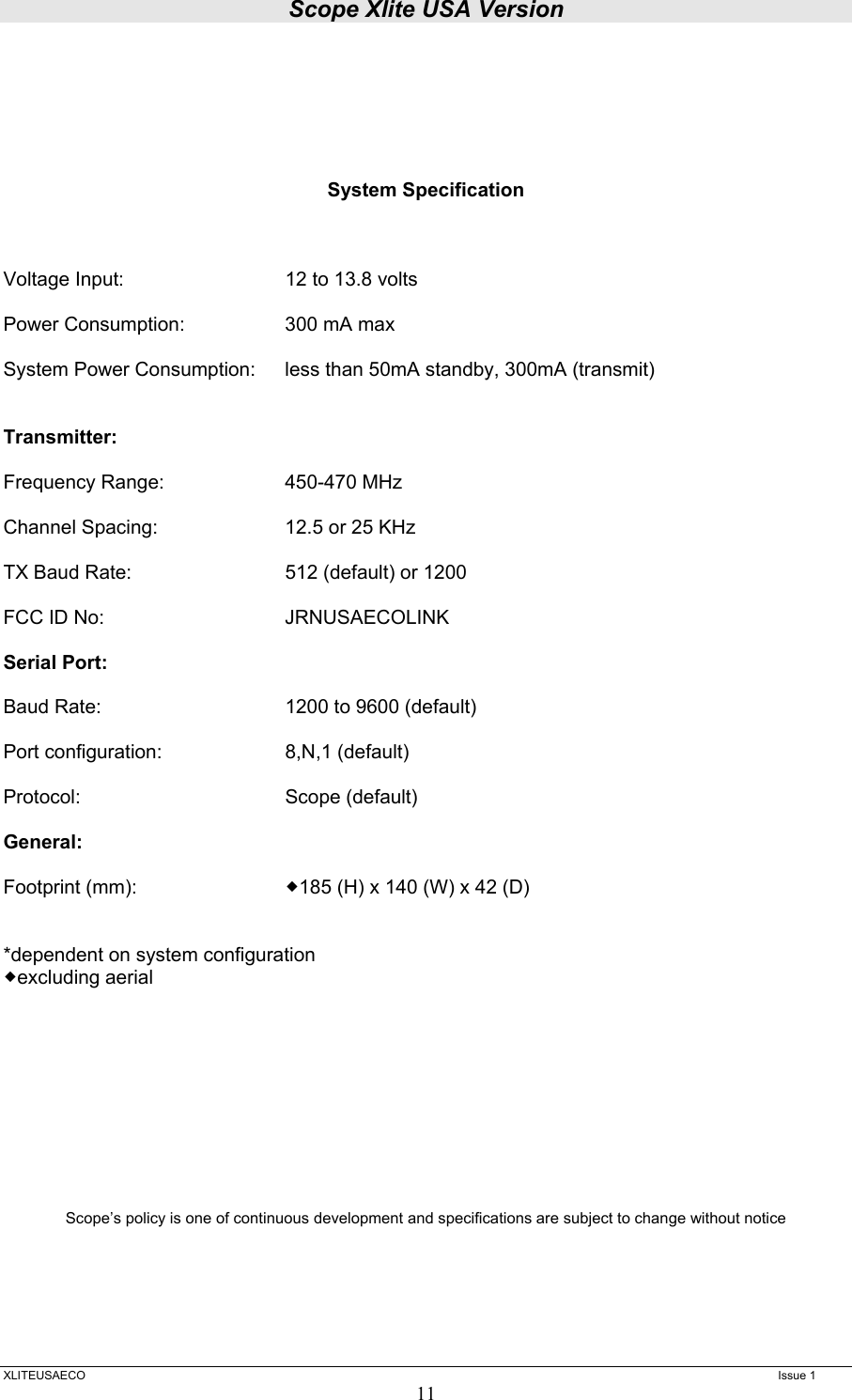 Scope Xlite USA Version  XLITEUSAECO   Issue 1 11      System Specification    Voltage Input:      12 to 13.8 volts  Power Consumption:    300 mA max  System Power Consumption:  less than 50mA standby, 300mA (transmit)   Transmitter:  Frequency Range:    450-470 MHz  Channel Spacing:    12.5 or 25 KHz  TX Baud Rate:       512 (default) or 1200   FCC ID No:      JRNUSAECOLINK  Serial Port:  Baud Rate:      1200 to 9600 (default)  Port configuration:   8,N,1 (default)  Protocol:   Scope (default)   General:  Footprint (mm):     185 (H) x 140 (W) x 42 (D)   *dependent on system configuration excluding aerial            Scope’s policy is one of continuous development and specifications are subject to change without notice    