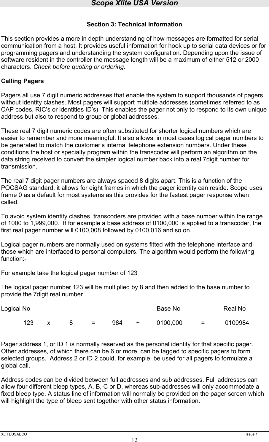 Scope Xlite USA Version  XLITEUSAECO   Issue 1 12 Section 3: Technical Information  This section provides a more in depth understanding of how messages are formatted for serial communication from a host. It provides useful information for hook up to serial data devices or for programming pagers and understanding the system configuration. Depending upon the issue of software resident in the controller the message length will be a maximum of either 512 or 2000 characters. Check before quoting or ordering.   Calling Pagers   Pagers all use 7 digit numeric addresses that enable the system to support thousands of pagers without identity clashes. Most pagers will support multiple addresses (sometimes referred to as CAP codes, RIC’s or identities ID’s). This enables the pager not only to respond to its own unique address but also to respond to group or global addresses.  These real 7 digit numeric codes are often substituted for shorter logical numbers which are easier to remember and more meaningful. It also allows, in most cases logical pager numbers to be generated to match the customer’s internal telephone extension numbers. Under these conditions the host or specialty program within the transcoder will perform an algorithm on the data string received to convert the simpler logical number back into a real 7digit number for transmission.  The real 7 digit pager numbers are always spaced 8 digits apart. This is a function of the POCSAG standard, it allows for eight frames in which the pager identity can reside. Scope uses frame 0 as a default for most systems as this provides for the fastest pager response when called.  To avoid system identity clashes, transcoders are provided with a base number within the range of 1000 to 1,999,000.  If for example a base address of 0100,000 is applied to a transcoder, the first real pager number will 0100,008 followed by 0100,016 and so on.  Logical pager numbers are normally used on systems fitted with the telephone interface and those which are interfaced to personal computers. The algorithm would perform the following function:-  For example take the logical pager number of 123  The logical pager number 123 will be multiplied by 8 and then added to the base number to provide the 7digit real number  Logical No      Base No  Real No    123   x   8   =   984   +   0100,000   =   0100984    Pager address 1, or ID 1 is normally reserved as the personal identity for that specific pager.  Other addresses, of which there can be 6 or more, can be tagged to specific pagers to form selected groups.  Address 2 or ID 2 could, for example, be used for all pagers to formulate a global call.  Address codes can be divided between full addresses and sub addresses. Full addresses can allow four different bleep types, A, B, C or D, whereas sub-addresses will only accommodate a fixed bleep type. A status line of information will normally be provided on the pager screen which will highlight the type of bleep sent together with other status information.    