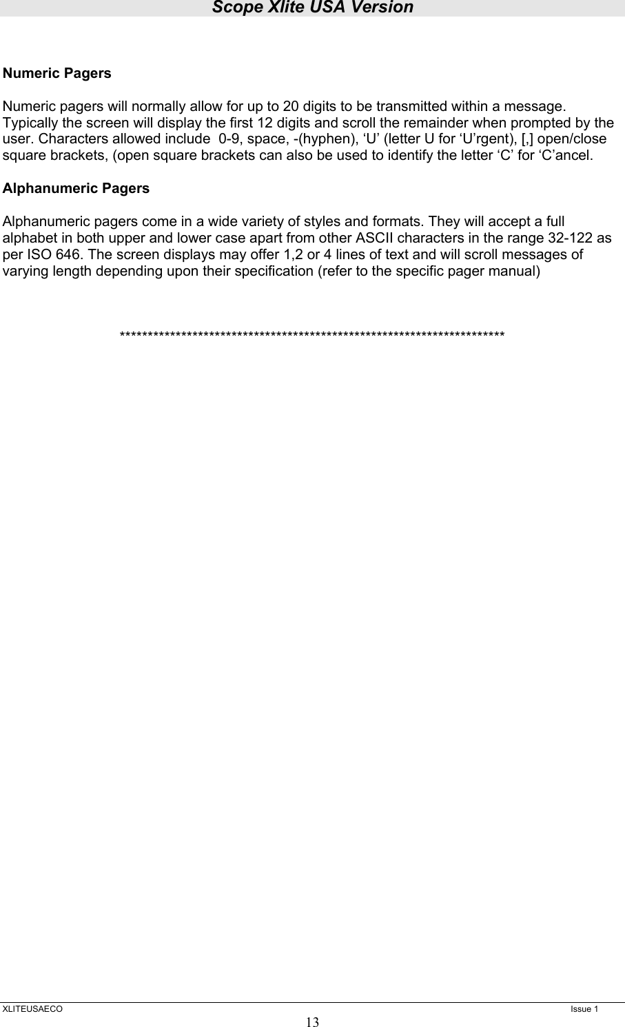 Scope Xlite USA Version  XLITEUSAECO   Issue 1 13  Numeric Pagers  Numeric pagers will normally allow for up to 20 digits to be transmitted within a message. Typically the screen will display the first 12 digits and scroll the remainder when prompted by the user. Characters allowed include  0-9, space, -(hyphen), ‘U’ (letter U for ‘U’rgent), [,] open/close square brackets, (open square brackets can also be used to identify the letter ‘C’ for ‘C’ancel.  Alphanumeric Pagers  Alphanumeric pagers come in a wide variety of styles and formats. They will accept a full alphabet in both upper and lower case apart from other ASCII characters in the range 32-122 as per ISO 646. The screen displays may offer 1,2 or 4 lines of text and will scroll messages of varying length depending upon their specification (refer to the specific pager manual)    ********************************************************************* 