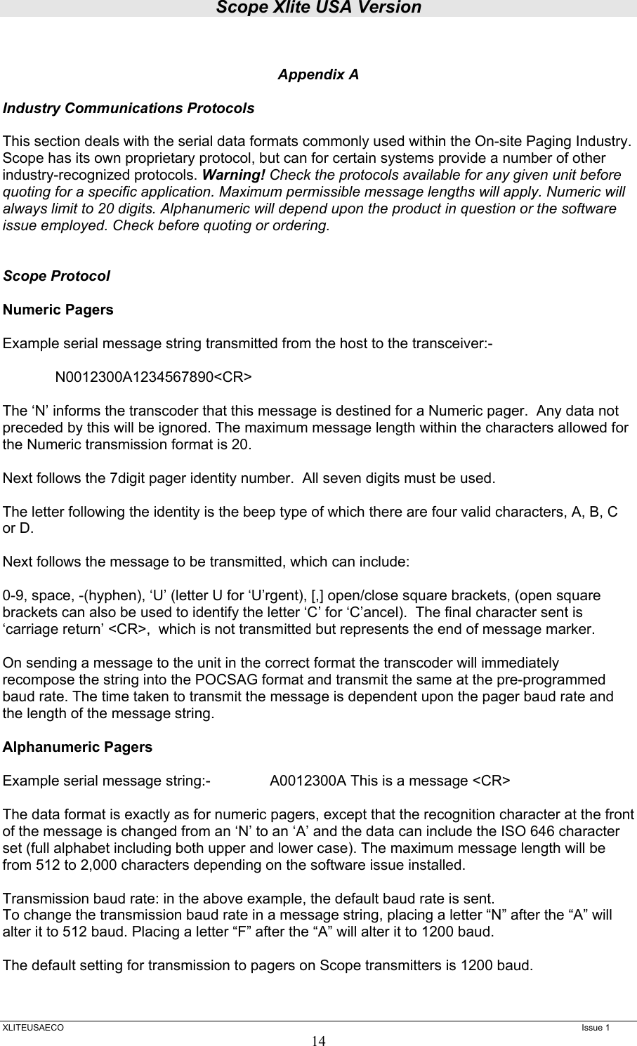 Scope Xlite USA Version  XLITEUSAECO   Issue 1 14  Appendix A  Industry Communications Protocols  This section deals with the serial data formats commonly used within the On-site Paging Industry. Scope has its own proprietary protocol, but can for certain systems provide a number of other industry-recognized protocols. Warning! Check the protocols available for any given unit before quoting for a specific application. Maximum permissible message lengths will apply. Numeric will always limit to 20 digits. Alphanumeric will depend upon the product in question or the software issue employed. Check before quoting or ordering.    Scope Protocol  Numeric Pagers  Example serial message string transmitted from the host to the transceiver:-    N0012300A1234567890&lt;CR&gt;  The ‘N’ informs the transcoder that this message is destined for a Numeric pager.  Any data not preceded by this will be ignored. The maximum message length within the characters allowed for the Numeric transmission format is 20.  Next follows the 7digit pager identity number.  All seven digits must be used.  The letter following the identity is the beep type of which there are four valid characters, A, B, C or D.  Next follows the message to be transmitted, which can include:  0-9, space, -(hyphen), ‘U’ (letter U for ‘U’rgent), [,] open/close square brackets, (open square brackets can also be used to identify the letter ‘C’ for ‘C’ancel).  The final character sent is ‘carriage return’ &lt;CR&gt;,  which is not transmitted but represents the end of message marker.  On sending a message to the unit in the correct format the transcoder will immediately recompose the string into the POCSAG format and transmit the same at the pre-programmed baud rate. The time taken to transmit the message is dependent upon the pager baud rate and the length of the message string.   Alphanumeric Pagers   Example serial message string:-    A0012300A This is a message &lt;CR&gt;  The data format is exactly as for numeric pagers, except that the recognition character at the front of the message is changed from an ‘N’ to an ‘A’ and the data can include the ISO 646 character set (full alphabet including both upper and lower case). The maximum message length will be from 512 to 2,000 characters depending on the software issue installed.   Transmission baud rate: in the above example, the default baud rate is sent. To change the transmission baud rate in a message string, placing a letter “N” after the “A” will alter it to 512 baud. Placing a letter “F” after the “A” will alter it to 1200 baud.  The default setting for transmission to pagers on Scope transmitters is 1200 baud. 