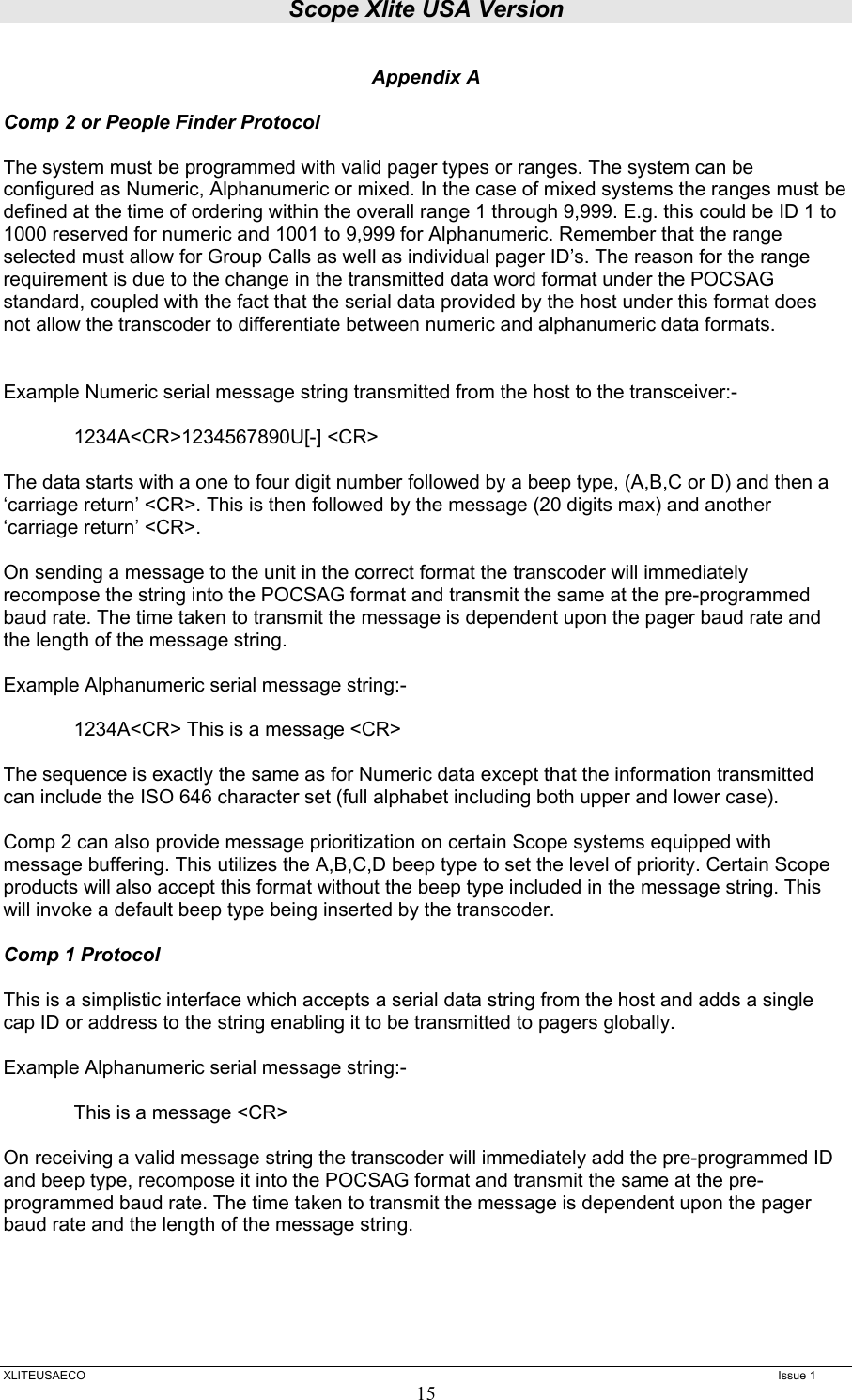 Scope Xlite USA Version  XLITEUSAECO   Issue 1 15 Appendix A  Comp 2 or People Finder Protocol  The system must be programmed with valid pager types or ranges. The system can be configured as Numeric, Alphanumeric or mixed. In the case of mixed systems the ranges must be defined at the time of ordering within the overall range 1 through 9,999. E.g. this could be ID 1 to 1000 reserved for numeric and 1001 to 9,999 for Alphanumeric. Remember that the range selected must allow for Group Calls as well as individual pager ID’s. The reason for the range requirement is due to the change in the transmitted data word format under the POCSAG standard, coupled with the fact that the serial data provided by the host under this format does not allow the transcoder to differentiate between numeric and alphanumeric data formats.    Example Numeric serial message string transmitted from the host to the transceiver:-    1234A&lt;CR&gt;1234567890U[-] &lt;CR&gt;  The data starts with a one to four digit number followed by a beep type, (A,B,C or D) and then a ‘carriage return’ &lt;CR&gt;. This is then followed by the message (20 digits max) and another ‘carriage return’ &lt;CR&gt;.  On sending a message to the unit in the correct format the transcoder will immediately recompose the string into the POCSAG format and transmit the same at the pre-programmed baud rate. The time taken to transmit the message is dependent upon the pager baud rate and the length of the message string.   Example Alphanumeric serial message string:-       1234A&lt;CR&gt; This is a message &lt;CR&gt;  The sequence is exactly the same as for Numeric data except that the information transmitted can include the ISO 646 character set (full alphabet including both upper and lower case).  Comp 2 can also provide message prioritization on certain Scope systems equipped with message buffering. This utilizes the A,B,C,D beep type to set the level of priority. Certain Scope products will also accept this format without the beep type included in the message string. This will invoke a default beep type being inserted by the transcoder.  Comp 1 Protocol  This is a simplistic interface which accepts a serial data string from the host and adds a single cap ID or address to the string enabling it to be transmitted to pagers globally.  Example Alphanumeric serial message string:-       This is a message &lt;CR&gt;  On receiving a valid message string the transcoder will immediately add the pre-programmed ID and beep type, recompose it into the POCSAG format and transmit the same at the pre-programmed baud rate. The time taken to transmit the message is dependent upon the pager baud rate and the length of the message string.    