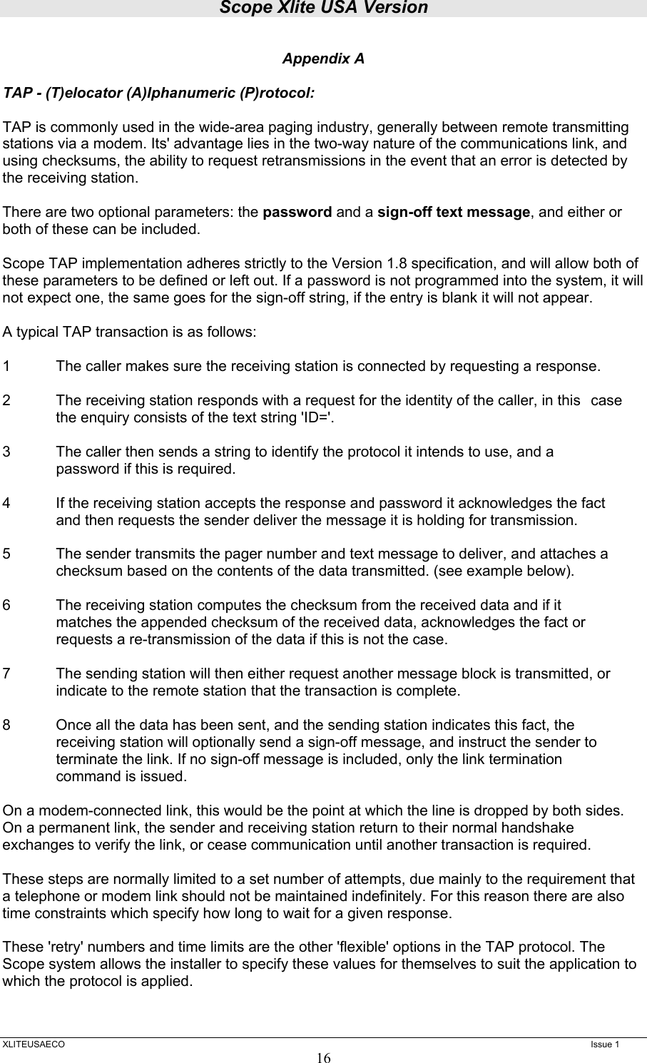 Scope Xlite USA Version  XLITEUSAECO   Issue 1 16 Appendix A  TAP - (T)elocator (A)lphanumeric (P)rotocol:  TAP is commonly used in the wide-area paging industry, generally between remote transmitting stations via a modem. Its&apos; advantage lies in the two-way nature of the communications link, and using checksums, the ability to request retransmissions in the event that an error is detected by the receiving station.  There are two optional parameters: the password and a sign-off text message, and either or both of these can be included.  Scope TAP implementation adheres strictly to the Version 1.8 specification, and will allow both of these parameters to be defined or left out. If a password is not programmed into the system, it will not expect one, the same goes for the sign-off string, if the entry is blank it will not appear.  A typical TAP transaction is as follows:  1  The caller makes sure the receiving station is connected by requesting a response.   2  The receiving station responds with a request for the identity of the caller, in this   case the enquiry consists of the text string &apos;ID=&apos;.   3  The caller then sends a string to identify the protocol it intends to use, and a   password if this is required.  4  If the receiving station accepts the response and password it acknowledges the fact   and then requests the sender deliver the message it is holding for transmission.  5  The sender transmits the pager number and text message to deliver, and attaches a   checksum based on the contents of the data transmitted. (see example below).  6  The receiving station computes the checksum from the received data and if it   matches the appended checksum of the received data, acknowledges the fact or   requests a re-transmission of the data if this is not the case.  7  The sending station will then either request another message block is transmitted, or   indicate to the remote station that the transaction is complete.  8  Once all the data has been sent, and the sending station indicates this fact, the   receiving station will optionally send a sign-off message, and instruct the sender to   terminate the link. If no sign-off message is included, only the link termination   command is issued.   On a modem-connected link, this would be the point at which the line is dropped by both sides. On a permanent link, the sender and receiving station return to their normal handshake exchanges to verify the link, or cease communication until another transaction is required.  These steps are normally limited to a set number of attempts, due mainly to the requirement that a telephone or modem link should not be maintained indefinitely. For this reason there are also time constraints which specify how long to wait for a given response.  These &apos;retry&apos; numbers and time limits are the other &apos;flexible&apos; options in the TAP protocol. The Scope system allows the installer to specify these values for themselves to suit the application to which the protocol is applied.   