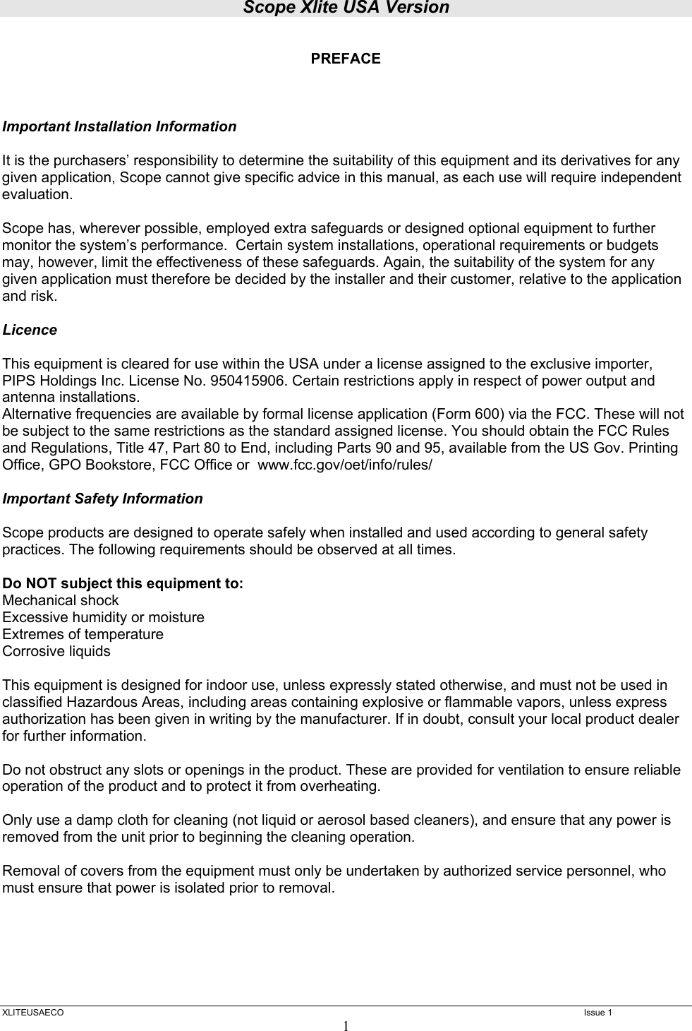 Scope Xlite USA Version  XLITEUSAECO   Issue 1 1  PREFACE    Important Installation Information  It is the purchasers’ responsibility to determine the suitability of this equipment and its derivatives for any given application, Scope cannot give specific advice in this manual, as each use will require independent evaluation.  Scope has, wherever possible, employed extra safeguards or designed optional equipment to further monitor the system’s performance.  Certain system installations, operational requirements or budgets may, however, limit the effectiveness of these safeguards. Again, the suitability of the system for any given application must therefore be decided by the installer and their customer, relative to the application and risk.  Licence  This equipment is cleared for use within the USA under a license assigned to the exclusive importer, PIPS Holdings Inc. License No. 950415906. Certain restrictions apply in respect of power output and antenna installations. Alternative frequencies are available by formal license application (Form 600) via the FCC. These will not be subject to the same restrictions as the standard assigned license. You should obtain the FCC Rules and Regulations, Title 47, Part 80 to End, including Parts 90 and 95, available from the US Gov. Printing Office, GPO Bookstore, FCC Office or  www.fcc.gov/oet/info/rules/  Important Safety Information  Scope products are designed to operate safely when installed and used according to general safety practices. The following requirements should be observed at all times.  Do NOT subject this equipment to: Mechanical shock Excessive humidity or moisture Extremes of temperature Corrosive liquids  This equipment is designed for indoor use, unless expressly stated otherwise, and must not be used in classified Hazardous Areas, including areas containing explosive or flammable vapors, unless express authorization has been given in writing by the manufacturer. If in doubt, consult your local product dealer for further information.  Do not obstruct any slots or openings in the product. These are provided for ventilation to ensure reliable operation of the product and to protect it from overheating.  Only use a damp cloth for cleaning (not liquid or aerosol based cleaners), and ensure that any power is removed from the unit prior to beginning the cleaning operation.  Removal of covers from the equipment must only be undertaken by authorized service personnel, who must ensure that power is isolated prior to removal.      