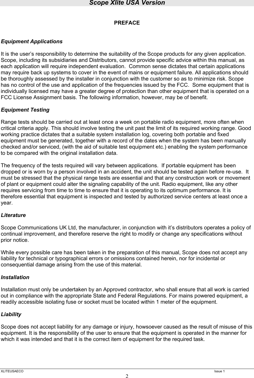 Scope Xlite USA Version  XLITEUSAECO   Issue 1 2  PREFACE   Equipment Applications  It is the user’s responsibility to determine the suitability of the Scope products for any given application.  Scope, including its subsidiaries and Distributors, cannot provide specific advice within this manual, as each application will require independent evaluation.  Common sense dictates that certain applications may require back up systems to cover in the event of mains or equipment failure. All applications should be thoroughly assessed by the installer in conjunction with the customer so as to minimize risk. Scope has no control of the use and application of the frequencies issued by the FCC.  Some equipment that is individually licensed may have a greater degree of protection than other equipment that is operated on a FCC License Assignment basis. The following information, however, may be of benefit.    Equipment Testing  Range tests should be carried out at least once a week on portable radio equipment, more often when critical criteria apply. This should involve testing the unit past the limit of its required working range. Good working practice dictates that a suitable system installation log, covering both portable and fixed equipment must be generated, together with a record of the dates when the system has been manually checked and/or serviced, (with the aid of suitable test equipment etc.) enabling the system performance to be compared with the original installation data.  The frequency of the tests required will vary between applications.  If portable equipment has been dropped or is worn by a person involved in an accident, the unit should be tested again before re-use.  It must be stressed that the physical range tests are essential and that any construction work or movement of plant or equipment could alter the signaling capability of the unit. Radio equipment, like any other requires servicing from time to time to ensure that it is operating to its optimum performance. It is therefore essential that equipment is inspected and tested by authorized service centers at least once a year.   Literature  Scope Communications UK Ltd, the manufacturer, in conjunction with it’s distributors operates a policy of continual improvement, and therefore reserve the right to modify or change any specifications without prior notice.  While every possible care has been taken in the preparation of this manual, Scope does not accept any liability for technical or typographical errors or omissions contained herein, nor for incidental or consequential damage arising from the use of this material.  Installation  Installation must only be undertaken by an Approved contractor, who shall ensure that all work is carried out in compliance with the appropriate State and Federal Regulations. For mains powered equipment, a readily accessible isolating fuse or socket must be located within 1 meter of the equipment.  Liability  Scope does not accept liability for any damage or injury, howsoever caused as the result of misuse of this equipment. It is the responsibility of the user to ensure that the equipment is operated in the manner for which it was intended and that it is the correct item of equipment for the required task.     